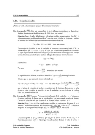 Ejercicios resueltos 213
6.2.6. Ejercicios resueltos
¡Antes de ver la solución de un ejercicio debes intentar resolverlo!
Ejercicio resuelto 79 ¿Con qué rapidez baja el nivel del agua contenida en un depósito ci-
líndrico si estamos vaciándolo a razón de 3000 litros por minuto?
Solución. Sea r el radio del cilindro y h la altura medidos en decímetros. Sea V.t/ el
volumen de agua, medido en litros (dcm3), que hay en el cilindro en el tiempo t medido
en minutos. La información que nos dan es una tasa de variación
V.t C 1/ V.t/ D 3000 litros por minuto
En este tipo de ejercicios la tasa de variación se interpreta como una derivada: V 0.t/ D
3000. Fíjate que V.t Ct0/ V.t0/ Ñ V 0.t0/t, por lo que la interpretación es razonable.
El signo negativo de la derivada es obligado ya que el volumen disminuye con el tiempo.
Como el radio es constante pero la altura del agua depende del tiempo, tenemos
V.t/ D r2
h.t/
y deducimos
V 0.t/ D 3000 D r2
h0.t/
Por tanto
h0.t/ D
3000
 r2
decímetros por minuto
Si expresamos las medidas en metros, entonces h0.t/ D
3
r2
metros por minuto.
Observa que lo que realmente hemos calculado es:
V.tC1/ V.t/Dr2
.h.tC1/ h.t// ÷ h.tC1/ h.t/D
V.t C 1/ V.t/
r2
D
3000
 r2
que es la tasa de variación de la altura en un intervalo de 1 minuto. Pero, como ya te he
dicho, en estos ejercicios se identiﬁca la tasa de variación con una derivada, lo cual es,
claro está, una aproximación. ©
Ejercicio resuelto 80 Un punto P se mueve sobre la parte de la parábola x D y2 situada en
el primer cuadrante de forma que su coordenada x está aumentando a razón de 5cm/sg.
Calcular la velocidad a la que el punto P se aleja del origen cuando x D 9.
Solución. Sean .x.t/; y.t// las coordenadas, medidas en centímetros, del punto P en el
instante t medido en segundos. Nos dicen que y.t/  0 y que x.t/ D y.t/2. La distancia
del punto P al origen viene dada por f .t/ D
p
x.t/2 C y.t/2, por lo que
f 0.t/ D
x.t/x0.t/ C y.t/y0.t/
p
x.t/2 C y.t/2
Lo que nos piden es f 0.t0/ sabiendo que x.t0/ D 9. En tal caso ha de ser y.t0/ D 3.
También conocemos x0.t/ D 5 (cm/sg). Con ello es fácil deducir el valor de y0.t0/ D
Universidad de Granada
Dpto. de Análisis Matemático
Prof. Javier Pérez
Cálculo diferencial e integral
 
