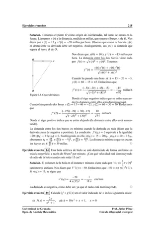 Ejercicios resueltos 215
Solución. Tomamos el punto O como origen de coordenadas, tal como se indica en la
ﬁgura. Llamemos x.t/ a la distancia, medida en millas, que separa el barco A de O. Nos
dicen que x.0/ D 15 y x0.t/ D 20 millas por hora. Observa que como la función x.t/
es decreciente su derivada debe ser negativa. Análogamente, sea y.t/ la distancia que
separa al barco B de O.
O
A
B
Figura 6.4. Cruce de barcos
Nos dicen que y.0/ D 60 y y0.t/ D 15 millas por
hora. La distancia entre los dos barcos viene dada
por f .t/ D
p
x.t/2 C y.t/2. Tenemos
f 0.t/ D
x.t/x0.t/ C y.t/y0.t/
p
x.t/2 C y.t/2
Cuando ha pasado una hora x.1/ D 15 20 D 5,
y.1/ D 60 15 D 45. Deducimos que
f 0.1/ D
. 5/. 20/ C 45. 15/
p
. 5/2 C .45/2
D
115
p
82
millas/h
Donde el sigo negativo indica que se están acercan-
do (la distancia entre ellos está disminuyendo).
Cuando han pasado dos horas x.2/ D 15 40 D 25, y.2/ D 60 30 D 30. Deducimos
que
f 0.2/ D
. 25/. 20/ C 30. 15/
p
. 25/2 C .30/2
D
10
p
61
millas/h
Donde el sigo positivo indica que se están alejando (la distancia entre ellos está aumen-
tando).
La distancia entre los dos barcos es mínima cuando la derivada es nula (fíjate que la
derivada pasa de negativa a positiva). La condición f 0.t0/ D 0 equivale a la igualdad
20 x.t0/ 15y.t0/ D 0. Sustituyendo en ella x.t0/ D 15 20 t0, y.t0/ D 60 15 t0,
obtenemos t0 D 48
25 . x.48
25 / D 117
5 , y.48
25 / D 156
5 . La distancia mínima a que se cruzan
los barcos es f .48
25 / D 39 millas. ©
Ejercicio resuelto 84 Una bola esférica de hielo se está derritiendo de forma uniforme en
toda la superﬁcie, a razón de 50 cm3 por minuto. ¿Con qué velocidad está disminuyendo
el radio de la bola cuando este mide 15 cm?
Solución. El volumen de la bola en el instante t minutos viene dado por V.t/D
4
3
 r.t/3
centímetros cúbicos. Nos dicen que V 0.t/D 50. Deducimos que 50D4  r.t/2r 0.t/.
Si r.t0/ D 15, se sigue que
r 0.t0/ D
50
4 .15/2
D
1
18 
cm/min
La derivada es negativa, como debe ser, ya que el radio está disminuyendo. ©
Ejercicio resuelto 85 Calcula .f ı g/0.x/ en el valor indicado de x en los siguientes casos:
a) f .x/ D
2x
x2 C 1
; g.x/ D 10x2
C x C 1; x D 0
Universidad de Granada
Dpto. de Análisis Matemático
Prof. Javier Pérez
Cálculo diferencial e integral
 