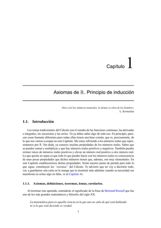 Cap´ıtulo 1
Axiomas de R. Principio de inducci´on
Dios creó los números naturales, lo demás es obra de los hombres.
L. Kronecker
1.1. Introducción
Los temas tradicionales del Cálculo son el estudio de las funciones continuas, las derivadas
e integrales, las sucesiones y las series. Tú ya debes saber algo de todo eso. En principio, pare-
cen cosas bastante diferentes pero todas ellas tienen una base común, que es, precisamente, de
lo que nos vamos a ocupar en este Capítulo. Me estoy reﬁriendo a los números reales que repre-
sentamos por R. Sin duda, ya conoces muchas propiedades de los números reales. Sabes que
se pueden sumar y multiplicar y que hay números reales positivos y negativos. También puedes
extraer raíces de números reales positivos y elevar un número real positivo a otro número real.
Lo que quizás no sepas es que todo lo que puedes hacer con los números reales es consecuencia
de unas pocas propiedades que dichos números tienen que, además, son muy elementales. En
este Capítulo estableceremos dichas propiedades. Serán nuestro punto de partida para todo lo
que sigue; constituyen los “axiomas” del Cálculo. Te advierto que no voy a decírtelo todo,
voy a guardarme una carta en la manga que te mostraré más adelante cuando su necesidad sea
maniﬁesta (si echas algo en falta, ve al Capítulo 4).
1.1.1. Axiomas, deﬁniciones, teoremas, lemas, corolarios.
Al terminar este apartado, entenderás el signiﬁcado de la frase de Bertrand Russell que fue
uno de los más grandes matemáticos y ﬁlósofos del siglo XX.
La matemática pura es aquella ciencia en la que uno no sabe de qué está hablando
ni si lo que está diciendo es verdad.
1
 