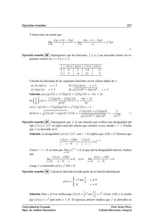 Ejercicios resueltos 217
Y basta tener en cuenta que:
lKım
t!a
f .a C t/ f .a/
t
D lKım
t!a
f .a t/ f .a/
t
D f 0.a/
©
Ejercicio resuelto 88 Supongamos que las funciones f y g y sus derivadas tienen los si-
guientes valores en x D 2 y x D 3.
x f .x/ g.x/ f 0.x/ g0.x/
2 8 2 1/3 -3
3 3 -4 2 5
Calcular las derivadas de las siguientes funciones en los valores dados de x:
a) f .x/g.x/; x D 3 b) f .x/=g.x/; x D 3
c) f .g.x//; x D 2 d)
p
.f .x//2 C .g.x//2; x D 2
Solución. a) .fg/0.3/ D f 0.3/g.3/ C f .3/g0.3/ D 8 C 15.
b)

f
g
0
.3/ D
f 0.3/g.3/ f .3/g0.3/
g.3/2
D
8 15
16
.
c) .f ı g/0.2/ D f 0.g.2//g0.2/ D f 0.2/g0.2/ D 1.
d) h.x/ D
q
.f .x//2 C .g.x//2, h0.2/ D
f 0.2/f .2/ C g0.2/g.2/
p
.f .x//2 C .g.x//2
D
5
3
p
17
. ©
Ejercicio resuelto 89 Supongamos que f es una función que veriﬁca una desigualdad del
tipo jf .x/j 6 jxjr en algún intervalo abierto que contiene a cero, donde r  1. Prueba
que f es derivable en 0.
Solución. La desigualdad jf .x/j 6 jxjr , con r  0, implica que f .0/ D 0. Tenemos que
ˇ
ˇ
ˇ
ˇ
f .x/ f .0/
x 0
ˇ
ˇ
ˇ
ˇ D
ˇ
ˇ
ˇ
ˇ
f .x/
x
ˇ
ˇ
ˇ
ˇ 6 jxjr 1
Como r 1  0, se tiene que lKım
x!0
jxjr 1
D0, lo que, por la desigualdad anterior, implica
que
lKım
x!0
ˇ
ˇ
ˇ
ˇ
f .x/ f .0/
x 0
ˇ
ˇ
ˇ
ˇ D 0 ” lKım
x!0
f .x/ f .0/
x 0
D 0:
Luego f es derivable en 0 y f 0.0/ D 0.
Ejercicio resuelto 90 Calcula la derivada en todo punto de la función deﬁnida por
f .x/ D
8

:
x2 sen
1
x
; x ¤ 0
0; x D 0
Solución. Para x ¤ 0 se veriﬁca que jf .x/j D
ˇ
ˇ
ˇ
ˇx2 sen
1
x
ˇ
ˇ
ˇ
ˇ 6 x2. Como f .0/ D 0, resulta
que jf .x/j 6 x2 para todo x 2 R. El ejercicio anterior implica que f es derivable en
Universidad de Granada
Dpto. de Análisis Matemático
Prof. Javier Pérez
Cálculo diferencial e integral
 