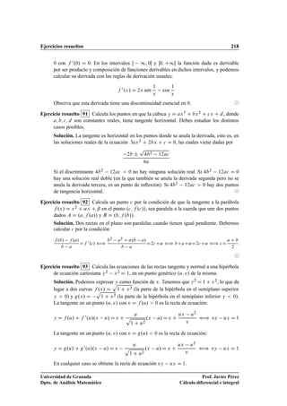 Ejercicios resueltos 218
0 con f 0.0/ D 0. En los intervalos  1; 0Œ y 0; C1Œ la función dada es derivable
por ser producto y composición de funciones derivables en dichos intervalos, y podemos
calcular su derivada con las reglas de derivación usuales:
f 0.x/ D 2x sen
1
x
cos
1
x
Observa que esta derivada tiene una discontinuidad esencial en 0. ©
Ejercicio resuelto 91 Calcula los puntos en que la cúbica y D ax3 C bx2 C cx C d, donde
a; b; c; d son constantes reales, tiene tangente horizontal. Debes estudiar los distintos
casos posibles.
Solución. La tangente es horizontal en los puntos donde se anula la derivada, esto es, en
las soluciones reales de la ecuación 3ax2 C 2bx C c D 0, las cuales viene dadas por
2b ˙
p
4b2 12ac
6a
Si el discriminante 4b2 12ac  0 no hay ninguna solución real. Si 4b2 12ac D 0
hay una solución real doble (en la que también se anula la derivada segunda pero no se
anula la derivada tercera, es un punto de inﬂexión). Si 4b2 12ac  0 hay dos puntos
de tangencia horizontal. ©
Ejercicio resuelto 92 Calcula un punto c por la condición de que la tangente a la parábola
f .x/ D x2 C ˛x C ˇ en el punto .c; f .c//, sea paralela a la cuerda que une dos puntos
dados A D .a; f .a// y B D .b; f .b//.
Solución. Dos rectas en el plano son paralelas cuando tienen igual pendiente. Debemos
calcular c por la condición
f .b/ f .a/
b a
Df 0
.c/ ”
b2
a2
C ˛.b a/
b a
D2cC˛ ” bCaC˛D2cC˛ ” cD
a C b
2
©
Ejercicio resuelto 93 Calcula las ecuaciones de las rectas tangente y normal a una hipérbola
de ecuación cartesiana y2 x2 D 1, en un punto genérico .u; v/ de la misma.
Solución. Podemos expresar y como función de x. Tenemos que y2 D 1 C x2, lo que da
lugar a dos curvas f .x/ D
p
1 C x2 (la parte de la hipérbola en el semiplano superior
y  0) y g.x/ D
p
1 C x2 (la parte de la hipérbola en el semiplano inferior y  0).
La tangente en un punto .u; v/ con v D f .u/  0 es la recta de ecuación:
y D f .u/ C f 0.u/.x u/ D v C
u
p
1 C u2
.x u/ D v C
ux u2
v
” vy ux D 1
La tangente en un punto .u; v/ con v D g.u/  0 es la recta de ecuación:
y D g.u/ C g0.u/.x u/ D v
u
p
1 C u2
.x u/ D v C
ux u2
v
” vy ux D 1
En cualquier caso se obtiene la recta de ecuación vy ux D 1.
Universidad de Granada
Dpto. de Análisis Matemático
Prof. Javier Pérez
Cálculo diferencial e integral
 