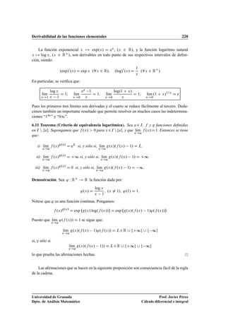 Derivabilidad de las funciones elementales 220
La función exponencial x 7! exp.x/ D ex, .x 2 R/, y la función logaritmo natural
x 7! log x, .x 2 RC/, son derivables en todo punto de sus respectivos intervalos de deﬁni-
ción, siendo:
.exp/0
.x/ D exp x .8x 2 R/; .log/0
.x/ D
1
x
.8x 2 RC
/
En particular, se veriﬁca que:
lKım
x!1
log x
x 1
D 1I lKım
x!0
ex 1
x
D 1I lKım
x!0
log.1 C x/
x
D 1I lKım
x!0
.1 C x/1=x
D e
Pues los primeros tres límites son derivadas y el cuarto se reduce fácilmente al tercero. Dedu-
cimos también un importante resultado que permite resolver en muchos casos las indetermina-
ciones “11” y “01”.
6.11 Teorema (Criterio de equivalencia logarítmica). Sea a 2 I, f y g funciones deﬁnidas
en I n fag. Supongamos que f .x/  0 para x 2I nfag, y que lKım
x!a
f .x/D1. Entonces se tiene
que:
i) lKım
x!a
f .x/g.x/
D eL
si, y sólo si, lKım
x!a
g.x/.f .x/ 1/ D L.
ii) lKım
x!a
f .x/g.x/
D C∞ si, y sólo si, lKım
x!a
g.x/.f .x/ 1/ D C∞.
iii) lKım
x!a
f .x/g.x/
D 0 si, y sólo si, lKım
x!a
g.x/.f .x/ 1/ D ∞.
Demostración. Sea ' W RC ! R la función dada por:
'.x/ D
log x
x 1
; .x ¤ 1/; '.1/ D 1:
Nótese que ' es una función continua. Pongamos:
f .x/g.x/
D exp g.x/ log.f .x//

D exp g.x/.f .x/ 1/'.f .x//

Puesto que lKım
x!a
'.f .x// D 1 se sigue que:
lKım
x!a
g.x/.f .x/ 1/'.f .x// D L2R [ fC∞g [ f ∞g
si, y sólo si
lKım
x!a
g.x/.f .x/ 1// D L2R [ fC∞g [ f ∞g
lo que prueba las aﬁrmaciones hechas.
Las aﬁrmaciones que se hacen en la siguiente proposición son consecuencia fácil de la regla
de la cadena.
Universidad de Granada
Dpto. de Análisis Matemático
Prof. Javier Pérez
Cálculo diferencial e integral
 