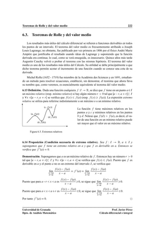 Teoremas de Rolle y del valor medio 222
6.3. Teoremas de Rolle y del valor medio
Los resultados más útiles del cálculo diferencial se reﬁeren a funciones derivables en todos
los puntos de un intervalo. El teorema del valor medio es frecuentemente atribuido a Joseph
Louis Lagrange; no obstante, fue publicado por vez primera en 1806 por el físico André Marie
Ampére que justiﬁcaba el resultado usando ideas de Lagrange y suponiendo que la función
derivada era continua; lo cual, como se verá enseguida, es innecesario. Quince años más tarde
Augustin Cauchy volvió a probar el teorema con las mismas hipótesis. El teorema del valor
medio es uno de los resultados más útiles del Cálculo. Su utilidad se debe principalmente a que
dicho teorema permite acotar el incremento de una función cuando se conoce una cota de su
derivada.
Michel Rolle (1652 - 1719) fue miembro de la Académie des Sciences y en 1691, estudian-
do un método para resolver ecuaciones, estableció, sin demostrar, el teorema que ahora lleva
su nombre que, como veremos, es esencialmente equivalente al teorema del valor medio.
6.13 Deﬁnición. Dada una función cualquiera f WI ! R, se dice que f tiene en un punto a2I
un máximo relativo (resp. mínimo relativo) si hay algún número r  0 tal que a r; a C rŒ I
y 8x 2a r; a C rŒ se veriﬁca que f .x/ 6 f .a/ (resp. f .x/  f .a/). La expresión extremo
relativo se utiliza para referirse indistintamente a un máximo o a un mínimo relativo.
.a; f .a//
.b; f .b//
.c; f .c//
.d;f .d//
Figura 6.5. Extremos relativos
La función f tiene máximos relativos en los
puntos a y c y mínimos relativos en los puntos
b y d. Nótese que f .d/  f .a/, es decir, el va-
lor de una función en un mínimo relativo puede
ser mayor que el valor en un máximo relativo.
6.14 Proposición (Condición necesaria de extremo relativo). Sea f W I ! R, a 2 I y
supongamos que f tiene un extremo relativo en a y que f es derivable en a. Entonces se
veriﬁca que f 0.a/ D 0.
Demostración. Supongamos que a es un máximo relativo de f . Entonces hay un número r  0
tal que a r; a C rŒ I y 8x 2a r; a C rŒ se veriﬁca que f .x/ 6 f .a/. Puesto que f es
derivable en a y el punto a no es un extremo del intervalo I, se veriﬁca que:
lKım
x!a
xa
f .x/ f .a/
x a
D f 0.a/ D lKım
x!a
xa
f .x/ f .a/
x a
Puesto que para a r x a es
f .x/ f .a/
x a
0, se sigue que lKım
x!a
xa
f .x/ f .a/
x a
0.
Puesto que para ax aCr es
f .x/ f .a/
x a
60, se sigue que lKım
x!a
xa
f .x/ f .a/
x a
60.
Por tanto f 0.a/ D 0.
Universidad de Granada
Dpto. de Análisis Matemático
Prof. Javier Pérez
Cálculo diferencial e integral
 