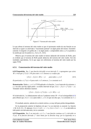 Consecuencias del teorema del valor medio 225
.a; f .a//
.b; f .b//
a c
.c; f .c//
b
tg.˛/ D
f .b/ f .a/
b a
D f 0
.c/
y D f .c/ C f 0
.c/.x c/
˛
Figura 6.7. Teorema del valor medio
Lo que aﬁrma el teorema del valor medio es que el incremento medio de una función en un
intervalo es igual a su derivada o “incremento puntual” en algún punto del mismo. Geométri-
camente: la tangente a la gráﬁca de f en algún punto c comprendido entre a y b es paralela a
la cuerda que une los puntos .a; f .a/ y .b; f .b//.
Observa que el teorema del valor medio lo hemos deducido del teorema de Rolle, pero
es evidente que el teorema de Rolle puede deducirse del teorema del valor medio. Son dos
resultados equivalentes. En lo que sigue nos referiremos al teorema del valor medio por las
siglas TVM.
6.3.1. Consecuencias del teorema del valor medio
6.18 Proposición. Sea f una función derivable en un intervalo I, y supongamos que existe
M  0 tal que jf 0.x/j 6 M para todo x 2I. Entonces se veriﬁca que
jf .x/ f .y/j 6 M jx yj para todos x; y 2I (6.5)
En particular, si f 0.x/ D 0 para todo x 2I entonces f es constante en I.
Demostración. Dados x; y 2I, el TVM aplicado a la función f en el intervalo de extremos x
e y nos dice que hay algún punto z en dicho intervalo tal que f .x/ f .y/ D f 0.z/.x y/.
Tomando valores absolutos tenemos
jf .x/ f .y/j D jf 0.z/jjx yj 6 M jx yj
Si la derivada de f es idénticamente nula en I podemos tomar M D 0 en la desigualdad (6.5)
para obtener que f .x/ D f .y/ para todos x; y 2I, lo que nos dice que f es constante en I.
El resultado anterior, además de su interés teórico, es muy útil para probar desigualdades.
En la proposición anterior la hipótesis de que I es un intervalo es esencial. La función
f W0; 1Œ[1; 2Œ! R dada por f .x/ D 1 si 0  x  1 y f .x/ D 2 si 1  x  2, es derivable en
todo punto con derivada nula y no es constante.
6.19 Proposición. Sea I un intervalo, a 2 I y f una función continua en I y derivable en
Infag. Si la función derivada f 0 tiene límite por la derecha (resp. por la izquierda) en a
Universidad de Granada
Dpto. de Análisis Matemático
Prof. Javier Pérez
Cálculo diferencial e integral
 