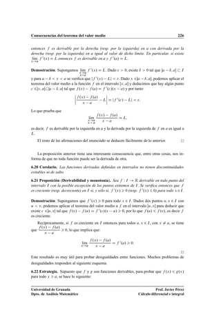 Consecuencias del teorema del valor medio 226
entonces f es derivable por la derecha (resp. por la izquierda) en a con derivada por la
derecha (resp. por la izquierda) en a igual al valor de dicho límite. En particular, si existe
lKım
x!a
f 0.x/ D L entonces f es derivable en a y f 0.a/ D L.
Demostración. Supongamos lKım
x!a
xa
f 0.x/ D L. Dado   0, existe ı  0 tal que a ı; a  I
y para a ı  x  a se veriﬁca que jf 0.x/ Lj  . Dado x 2a ı; a, podemos aplicar el
teorema del valor medio a la función f en el intervalo Œx; a y deducimos que hay algún punto
c 2x; aŒa ı; aŒ tal que f .x/ f .a/ D f 0.c/.x a/ y por tanto:
ˇ
ˇ
ˇ
ˇ
f .x/ f .a/
x a
L
ˇ
ˇ
ˇ
ˇ D jf 0.c/ Lj  :
Lo que prueba que
lKım
x!a
x  a
f .x/ f .a/
x a
D L;
es decir, f es derivable por la izquierda en a y la derivada por la izquierda de f en a es igual a
L.
El resto de las aﬁrmaciones del enunciado se deducen fácilmente de lo anterior.
La proposición anterior tiene una interesante consecuencia que, entre otras cosas, nos in-
forma de que no toda función puede ser la derivada de otra.
6.20 Corolario. Las funciones derivadas deﬁnidas en intervalos no tienen discontinuidades
evitables ni de salto.
6.21 Proposición (Derivabilidad y monotonía). Sea f W I ! R derivable en todo punto del
intervalo I con la posible excepción de los puntos extremos de I. Se veriﬁca entonces que f
es creciente (resp. decreciente) en I si, y sólo si, f 0.x/  0 (resp. f 0.x/ 6 0) para todo x 2I.
Demostración. Supongamos que f 0.x/  0 para todo x 2 I. Dados dos puntos u; v 2 I con
u  v, podemos aplicar el teorema del valor medio a f en el intervalo Œu; v para deducir que
existe c 2u; vŒ tal que f .v/ f .u/ D f 0.c/.v u/  0, por lo que f .u/ 6 f .v/, es decir f
es creciente.
Recíprocamente, si f es creciente en I entonces para todos a; x 2 I, con x ¤ a, se tiene
que
f .x/ f .a/
x a
 0, lo que implica que:
lKım
x!a
f .x/ f .a/
x a
D f 0.a/  0:
Este resultado es muy útil para probar desigualdades entre funciones. Muchos problemas de
desigualdades responden al siguiente esquema.
6.22 Estrategia. Supuesto que f y g son funciones derivables, para probar que f .x/ 6 g.x/
para todo x  a, se hace lo siguiente:
Universidad de Granada
Dpto. de Análisis Matemático
Prof. Javier Pérez
Cálculo diferencial e integral
 