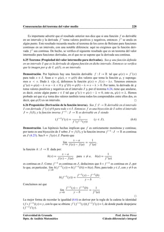 Consecuencias del teorema del valor medio 228
Es importante advertir que el resultado anterior nos dice que si una función f es derivable
en un intervalo y la derivada f 0 toma valores positivos y negativos, entonces f 0 se anula en
algún punto. Este resultado recuerda mucho al teorema de los ceros de Bolzano para funciones
continuas en un intervalo, con una notable diferencia: aquí no exigimos que la función deri-
vada f 0 sea continua. De hecho, se veriﬁca el siguiente resultado que es un teorema del valor
intermedio para funciones derivadas, en el que no se supone que la derivada sea continua.
6.25 Teorema (Propiedad del valor intermedio para derivadas). Sea ' una función deﬁnida
en un intervalo I que es la derivada de alguna función en dicho intervalo. Entonces se veriﬁca
que la imagen por ' de I, '.I/, es un intervalo.
Demostración. Por hipótesis hay una función derivable f W I ! R tal que '.x/ D f 0.x/
para todo x 2 I. Sean u D '.a/, v D '.b/ dos valores que toma la función ', y suponga-
mos u  v. Dado  2u; vŒ, deﬁnimos la función g.x/ D f .x/ x. Tenemos entonces
g0.a/ D '.a/  D u   0 y g0.b/ D '.b/  D v   0. Por tanto, la derivada de g
toma valores positivos y negativos en el intervalo I y, por el teorema 6.24, tiene que anularse,
es decir, existe algún punto c 2 I tal que g0.c/ D '.c/  D 0, esto es, '.c/ D . Hemos
probado así que si ' toma dos valores también toma todos los comprendidos entre ellos dos, es
decir, que '.I/ es un intervalo.
6.26 Proposición (Derivación de la función inversa). Sea f WI ! R derivable en el intervalo
I con derivada f 0.x/¤0 para todo x 2I. Entonces f es una biyección de I sobre el intervalo
J D f .I/, y la función inversa f 1 W J ! R es derivable en J siendo
.f 1
/0.y/ D
1
f 0.f 1.y//
.y 2 J/: (6.6)
Demostración. Las hipótesis hechas implican que f es estrictamente monótona y continua;
por tanto es una biyección de I sobre J D f .I/, y la función inversa f 1 W J ! R es continua
en J (4.25). Sea b D f .a/2J. Puesto que
lKım
x!a
x a
f .x/ f .a/
D
1
f 0.a/
;
la función h W I ! R dada por:
h.x/ D
x a
f .x/ f .a/
para x ¤ a; h.a/ D
1
f 0.a/
es continua en I. Como f 1 es continua en J, deducimos que h ı f 1 es continua en J, por
lo que, en particular, lKım
y!b
h.f 1
.y//Dh.f 1.b//Dh.a/. Pero, para todo y 2J, con y ¤b es
h.f 1
.y// D
f 1.y/ f 1.b/
y b
:
Concluimos así que
lKım
y!b
f 1.y/ f 1.b/
y b
D
1
f 0.a/
La mejor forma de recordar la igualdad (6.6) es derivar por la regla de la cadena la identidad
.f ıf 1/.y/Dy, con lo que se obtiene f 0.f 1.y//.f 1/0.y/D1, de donde puede despejarse
.f 1/0.y/.
Universidad de Granada
Dpto. de Análisis Matemático
Prof. Javier Pérez
Cálculo diferencial e integral
 