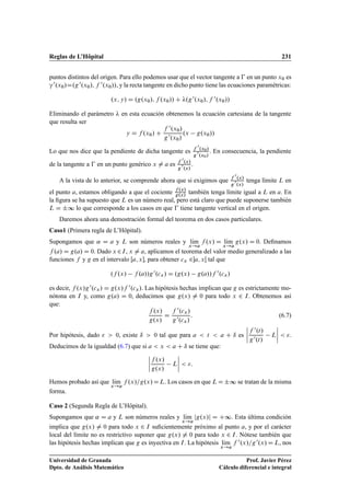 Reglas de L’Hôpital 231
puntos distintos del origen. Para ello podemos usar que el vector tangente a € en un punto x0 es
”0.x0/D.g0.x0/; f 0.x0//, y la recta tangente en dicho punto tiene las ecuaciones paramétricas:
.x; y/ D .g.x0/; f .x0// C .g0.x0/; f 0.x0//
Eliminando el parámetro  en esta ecuación obtenemos la ecuación cartesiana de la tangente
que resulta ser
y D f .x0/ C
f 0.x0/
g0.x0/
.x g.x0//
Lo que nos dice que la pendiente de dicha tangente es f 0.x0/
g0.x0/
. En consecuencia, la pendiente
de la tangente a € en un punto genérico x ¤ a es f 0.x/
g0.x/
.
A la vista de lo anterior, se comprende ahora que si exigimos que f 0.x/
g0.x/
tenga límite L en
el punto a, estamos obligando a que el cociente f .x/
g.x/
también tenga límite igual a L en a. En
la ﬁgura se ha supuesto que L es un número real, pero está claro que puede suponerse también
L D ˙∞ lo que corresponde a los casos en que € tiene tangente vertical en el origen.
Daremos ahora una demostración formal del teorema en dos casos particulares.
Caso1 (Primera regla de L’Hôpital).
Supongamos que ˛ D a y L son números reales y lKım
x!a
f .x/ D lKım
x!a
g.x/ D 0. Deﬁnamos
f .a/ D g.a/ D 0. Dado x 2I, x ¤ a, aplicamos el teorema del valor medio generalizado a las
funciones f y g en el intervalo Œa; x, para obtener cx 2a; xŒ tal que
.f .x/ f .a//g0.cx/ D .g.x/ g.a//f 0.cx/
es decir, f .x/g0.cx/ D g.x/f 0.cx/. Las hipótesis hechas implican que g es estrictamente mo-
nótona en I y, como g.a/ D 0, deducimos que g.x/ ¤ 0 para todo x 2 I. Obtenemos así
que:
f .x/
g.x/
D
f 0.cx/
g0.cx/
: (6.7)
Por hipótesis, dado   0, existe ı  0 tal que para a  t  a C ı es
ˇ
ˇ
ˇ
ˇ
f 0.t/
g0.t/
L
ˇ
ˇ
ˇ
ˇ  .
Deducimos de la igualdad (6.7) que si a  x  a C ı se tiene que:
ˇ
ˇ
ˇ
ˇ
f .x/
g.x/
L
ˇ
ˇ
ˇ
ˇ  :
Hemos probado así que lKım
x!a
f .x/=g.x/DL. Los casos en que LD˙∞ se tratan de la misma
forma.
Caso 2 (Segunda Regla de L’Hôpital).
Supongamos que ˛ D a y L son números reales y lKım
x!a
jg.x/j D C∞. Esta última condición
implica que g.x/ ¤ 0 para todo x 2 I suﬁcientemente próximo al punto a, y por el carácter
local del límite no es restrictivo suponer que g.x/ ¤ 0 para todo x 2 I. Nótese también que
las hipótesis hechas implican que g es inyectiva en I. La hipótesis lKım
x!a
f 0.x/=g0.x/ D L, nos
Universidad de Granada
Dpto. de Análisis Matemático
Prof. Javier Pérez
Cálculo diferencial e integral
 