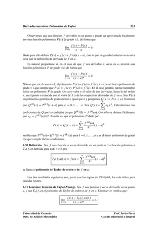 Derivadas sucesivas. Polinomios de Taylor 233
Observemos que una función f derivable en un punto a puede ser aproximada localmente
por una función polinómica P.x/ de grado 61, de forma que
lKım
x!a
f .x/ P.x/
x a
D 0:
Basta para ello deﬁnir P.x/ D f .a/ C f 0.a/.x a/, con lo que la igualdad anterior no es otra
cosa que la deﬁnición de derivada de f en a.
Es natural preguntarse si, en el caso de que f sea derivable n veces en a, existirá una
función polinómica P de grado 6n, de forma que
lKım
x!a
f .x/ P.x/
.x a/n
D 0:
Nótese que, en el caso nD1, el polinomio P.x/Df .a/Cf 0.a/.x a/ es el único polinomio de
grado 61 que cumple que P.a/ D f .a/ y P 0.a/ D f 0.a/. En el caso general, parece razonable
hallar un polinomio P de grado 6n cuyo valor y el valor de sus derivadas, hasta la del orden
n, en el punto a coincida con el valor de f y de las respectivas derivadas de f en a. Sea P.x/
un polinomio genérico de grado menor o igual que n y pongamos Q.x/ D P.x C a/. Notemos
que Q.k/
.x/ D P.k/
.x C a/ para k D 0; 1; : : : ; n. Sea Q.x/ D
nX
kD0
akxk
. Calcularemos los
coeﬁcientes de Q por la condición de que Q.k/
.0/ D f .k/.a/. Con ello se obtiene fácilmente
que ak D f .k/.a/=k!. Resulta así que el polinomio P dado por:
P.x/ D Q.x a/ D
nX
kD0
f .k/.a/
k!
.x a/k
veriﬁca que P.k/.a/DQ.k/.0/Df .k/.a/ para k D0; 1; : : : ; n y es el único polinomio de grado
6n que cumple dichas condiciones.
6.30 Deﬁnición. Sea f una función n veces derivable en un punto a. La función polinómica
Tn.f; a/ deﬁnida para todo x 2R por
Tn.f; a/.x/ D f .a/ C
nX
kD1
f .k/.a/
k!
.x a/k
se llama el polinomio de Taylor de orden n de f en a.
Los dos resultados siguientes son, junto con las reglas de L’Hôpital, los más útiles para
calcular límites.
6.31 Teorema (Teorema de Taylor-Young). Sea f una función n veces derivable en un punto
a, y sea Tn.f; a/ el polinomio de Taylor de orden n de f en a. Entonces se veriﬁca que:
lKım
x!a
f .x/ Tn.f; a/.x/
.x a/n
D 0:
Universidad de Granada
Dpto. de Análisis Matemático
Prof. Javier Pérez
Cálculo diferencial e integral
 