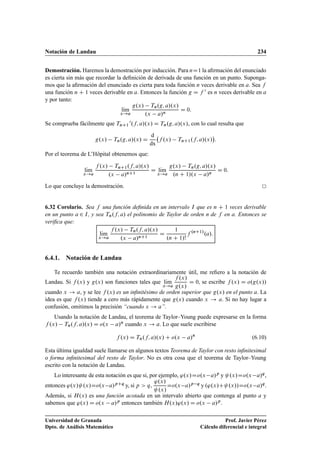 Notación de Landau 234
Demostración. Haremos la demostración por inducción. Para nD1 la aﬁrmación del enunciado
es cierta sin más que recordar la deﬁnición de derivada de una función en un punto. Suponga-
mos que la aﬁrmación del enunciado es cierta para toda función n veces derivable en a. Sea f
una función n C 1 veces derivable en a. Entonces la función g D f 0 es n veces derivable en a
y por tanto:
lKım
x!a
g.x/ Tn.g; a/.x/
.x a/n
D 0:
Se comprueba fácilmente que TnC1
0.f; a/.x/ D Tn.g; a/.x/, con lo cual resulta que
g.x/ Tn.g; a/.x/ D
d
dx
f .x/ TnC1.f; a/.x/

:
Por el teorema de L’Hôpital obtenemos que:
lKım
x!a
f .x/ TnC1.f; a/.x/
.x a/nC1
D lKım
x!a
g.x/ Tn.g; a/.x/
.n C 1/.x a/n
D 0:
Lo que concluye la demostración.
6.32 Corolario. Sea f una función deﬁnida en un intervalo I que es n C 1 veces derivable
en un punto a 2 I, y sea Tn.f; a/ el polinomio de Taylor de orden n de f en a. Entonces se
veriﬁca que:
lKım
x!a
f .x/ Tn.f; a/.x/
.x a/nC1
D
1
.n C 1/!
f .nC1/
.a/:
6.4.1. Notación de Landau
Te recuerdo también una notación extraordinariamente útil, me reﬁero a la notación de
Landau. Si f .x/ y g.x/ son funciones tales que lKım
x!a
f .x/
g.x/
D 0, se escribe f .x/ D o.g.x//
cuando x ! a, y se lee f .x/ es un inﬁnitésimo de orden superior que g.x/ en el punto a. La
idea es que f .x/ tiende a cero más rápidamente que g.x/ cuando x ! a. Si no hay lugar a
confusión, omitimos la precisión “cuando x ! a”.
Usando la notación de Landau, el teorema de Taylor–Young puede expresarse en la forma
f .x/ Tn.f; a/.x/ D o.x a/n cuando x ! a. Lo que suele escribirse
f .x/ D Tn.f; a/.x/ C o.x a/n
(6.10)
Esta última igualdad suele llamarse en algunos textos Teorema de Taylor con resto inﬁnitesimal
o forma inﬁnitesimal del resto de Taylor. No es otra cosa que el teorema de Taylor–Young
escrito con la notación de Landau.
Lo interesante de esta notación es que si, por ejemplo, '.x/Do.x a/p y .x/Do.x a/q,
entonces '.x/ .x/Do.x a/pCq y, si p  q,
'.x/
.x/
Do.x a/p q y .'.x/C .x//Do.x a/q.
Además, si H.x/ es una función acotada en un intervalo abierto que contenga al punto a y
sabemos que '.x/ D o.x a/p entonces también H.x/'.x/ D o.x a/p.
Universidad de Granada
Dpto. de Análisis Matemático
Prof. Javier Pérez
Cálculo diferencial e integral
 