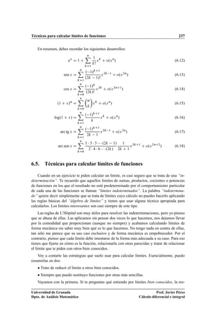 Técnicas para calcular límites de funciones 237
En resumen, debes recordar los siguientes desarrollos:
ex
D 1 C
nX
kD1
1
k!
xk
C o.xn
/ (6.12)
sen x D
nX
kD1
. 1/kC1
.2k 1/!
x2k 1
C o.x2n
/ (6.13)
cos x D
nX
kD0
. 1/k
.2k/!
x2k
C o.x2nC1
/ (6.14)
.1 C x/˛
D
nX
kD0

˛
k

xk
C o.xn
/ (6.15)
log.1 C x/ D
nX
kD1
. 1/kC1
k
xk
C o.xn
/ (6.16)
arc tg x D
nX
kD1
. 1/kC1
2k 1
x2k 1
C o.x2n
/ (6.17)
arc sen x D
nX
kD0
1  3  5    .2k 1/
2  4  6    .2k/
1
2k C 1
x2kC1
C o.x2nC2
/ (6.18)
6.5. Técnicas para calcular límites de funciones
Cuando en un ejercicio te piden calcular un límite, es casi seguro que se trata de una “in-
determinación”. Te recuerdo que aquellos límites de sumas, productos, cocientes o potencias
de funciones en los que el resultado no está predeterminado por el comportamiento particular
de cada una de las funciones se llaman “límites indeterminados”. La palabra “indetermina-
do” quiere decir simplemente que se trata de límites cuyo cálculo no puedes hacerlo aplicando
las reglas básicas del “álgebra de límites” y tienes que usar alguna técnica apropiada para
calcularlos. Los límites interesantes son casi siempre de este tipo.
Las reglas de L’Hôpital son muy útiles para resolver las indeterminaciones, pero yo pienso
que se abusa de ellas. Las aplicamos sin pensar dos veces lo que hacemos, nos dejamos llevar
por la comodidad que proporcionan (aunque no siempre) y acabamos calculando límites de
forma mecánica sin saber muy bien qué es lo que hacemos. No tengo nada en contra de ellas,
tan sólo me parece que su uso casi exclusivo y de forma mecánica es empobrecedor. Por el
contrario, pienso que cada límite debe intentarse de la forma más adecuada a su caso. Para eso
tienes que ﬁjarte en cómo es la función, relacionarla con otras parecidas y tratar de relacionar
el límite que te piden con otros bien conocidos.
Voy a contarte las estrategias que suelo usar para calcular límites. Esencialmente, puedo
resumirlas en dos:
 Trato de reducir el límite a otros bien conocidos.
 Siempre que puedo sustituyo funciones por otras más sencillas.
Vayamos con la primera. Si te preguntas qué entiendo por límites bien conocidos, la res-
Universidad de Granada
Dpto. de Análisis Matemático
Prof. Javier Pérez
Cálculo diferencial e integral
 