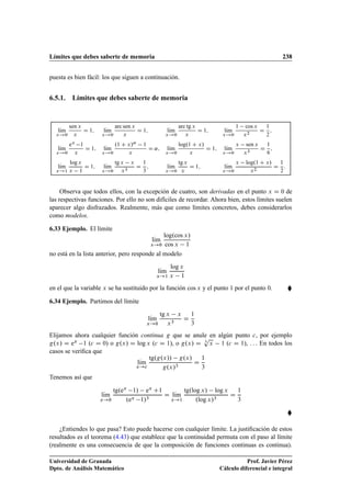 Límites que debes saberte de memoria 238
puesta es bien fácil: los que siguen a continuación.
6.5.1. Límites que debes saberte de memoria
lKım
x!0
sen x
x
D 1; lKım
x!0
arc sen x
x
D 1; lKım
x!0
arc tg x
x
D 1; lKım
x!0
1 cos x
x2
D
1
2
;
lKım
x!0
ex
1
x
D 1; lKım
x!0
.1 C x/˛
1
x
D ˛; lKım
x!0
log.1 C x/
x
D 1; lKım
x!0
x sen x
x3
D
1
6
;
lKım
x!1
log x
x 1
D 1; lKım
x!0
tg x x
x3
D
1
3
; lKım
x!0
tg x
x
D 1; lKım
x!0
x log.1 C x/
x2
D
1
2
:
Observa que todos ellos, con la excepción de cuatro, son derivadas en el punto x D 0 de
las respectivas funciones. Por ello no son difíciles de recordar. Ahora bien, estos límites suelen
aparecer algo disfrazados. Realmente, más que como límites concretos, debes considerarlos
como modelos.
6.33 Ejemplo. El límite
lKım
x!0
log.cos x/
cos x 1
no está en la lista anterior, pero responde al modelo
lKım
x!1
log x
x 1
en el que la variable x se ha sustituido por la función cos x y el punto 1 por el punto 0. 
6.34 Ejemplo. Partimos del límite
lKım
x!0
tg x x
x3
D
1
3
Elijamos ahora cualquier función continua g que se anule en algún punto c, por ejemplo
g.x/ D ex 1 (c D 0) o g.x/ D log x (c D 1), o g.x/ D 3
p
x 1 (c D 1), : : : En todos los
casos se veriﬁca que
lKım
x!c
tg.g.x// g.x/
g.x/3
D
1
3
Tenemos así que
lKım
x!0
tg.ex 1/ ex C1
.ex 1/3
D lKım
x!1
tg.log x/ log x
.log x/3
D
1
3

¿Entiendes lo que pasa? Esto puede hacerse con cualquier límite. La justiﬁcación de estos
resultados es el teorema (4.43) que establece que la continuidad permuta con el paso al límite
(realmente es una consecuencia de que la composición de funciones continuas es continua).
Universidad de Granada
Dpto. de Análisis Matemático
Prof. Javier Pérez
Cálculo diferencial e integral
 