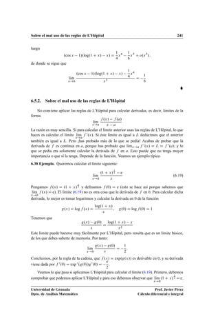 Sobre el mal uso de las reglas de L’Hôpital 241
luego
.cos x 1/.log.1 C x/ x/ D
1
4
x4 1
6
x5
C o.x5
/;
de donde se sigue que
lKım
x!0
.cos x 1/.log.1 C x/ x/
1
4
x4
x5
D
1
6

6.5.2. Sobre el mal uso de las reglas de L’Hôpital
No conviene aplicar las reglas de L’Hôpital para calcular derivadas, es decir, límites de la
forma
lKım
x!a
f .x/ f .a/
x a
La razón es muy sencilla. Si para calcular el límite anterior usas las reglas de L’Hôpital, lo que
haces es calcular el límite lKım
x!a
f 0.x/. Si éste límite es igual a L deducimos que el anterior
también es igual a L. Pero ¡has probado más de lo que se pedía! Acabas de probar que la
derivada de f es continua en a, porque has probado que lKımx!a f 0.x/ D L D f 0.a/; y lo
que se pedía era solamente calcular la derivada de f en a. Esto puede que no tenga mayor
importancia o que sí la tenga. Depende de la función. Veamos un ejemplo típico.
6.38 Ejemplo. Queremos calcular el límite siguiente:
lKım
x!0
.1 C x/
1
x e
x
(6.19)
Pongamos f .x/ D .1 C x/
1
x y deﬁnamos f .0/ D e (esto se hace así porque sabemos que
lKım
x!0
f .x/ D e). El límite (6.19) no es otra cosa que la derivada de f en 0. Para calcular dicha
derivada, lo mejor es tomar logaritmos y calcular la derivada en 0 de la función
g.x/ D log f .x/ D
log.1 C x/
x
; g.0/ D log f .0/ D 1
Tenemos que
g.x/ g.0/
x
D
log.1 C x/ x
x2
Este límite puede hacerse muy fácilmente por L’Hôpital, pero resulta que es un límite básico,
de los que debes saberte de memoria. Por tanto:
lKım
x!0
g.x/ g.0/
x
D
1
2
:
Concluimos, por la regla de la cadena, que f .x/ D exp.g.x// es derivable en 0, y su derivada
viene dada por f 0.0/ D exp 0.g.0//g0.0/ D
e
2
.
Veamos lo que pasa si aplicamos L’Hôpital para calcular el límite (6.19). Primero, debemos
comprobar que podemos aplicar L’Hôpital y para eso debemos observar que lKım
x!0
.1 C x/
1
x De.
Universidad de Granada
Dpto. de Análisis Matemático
Prof. Javier Pérez
Cálculo diferencial e integral
 