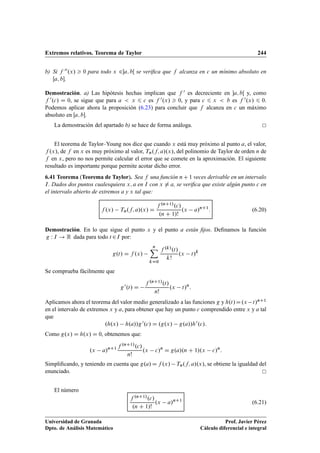 Extremos relativos. Teorema de Taylor 244
b) Si f 00.x/  0 para todo x 2a; bŒ se veriﬁca que f alcanza en c un mínimo absoluto en
Œa; b.
Demostración. a) Las hipótesis hechas implican que f 0 es decreciente en a; bŒ y, como
f 0.c/ D 0, se sigue que para a  x 6 c es f 0.x/  0, y para c 6 x  b es f 0.x/ 6 0.
Podemos aplicar ahora la proposición (6.23) para concluir que f alcanza en c un máximo
absoluto en Œa; b.
La demostración del apartado b) se hace de forma análoga.
El teorema de Taylor–Young nos dice que cuando x está muy próximo al punto a, el valor,
f .x/, de f en x es muy próximo al valor, Tn.f; a/.x/, del polinomio de Taylor de orden n de
f en x, pero no nos permite calcular el error que se comete en la aproximación. El siguiente
resultado es importante porque permite acotar dicho error.
6.41 Teorema (Teorema de Taylor). Sea f una función nC1 veces derivable en un intervalo
I. Dados dos puntos cualesquiera x; a en I con x ¤ a, se veriﬁca que existe algún punto c en
el intervalo abierto de extremos a y x tal que:
f .x/ Tn.f; a/.x/ D
f .nC1/.c/
.n C 1/!
.x a/nC1
: (6.20)
Demostración. En lo que sigue el punto x y el punto a están ﬁjos. Deﬁnamos la función
g W I ! R dada para todo t 2I por:
g.t/ D f .x/
nX
kD0
f .k/.t/
k!
.x t/k
Se comprueba fácilmente que
g0.t/ D
f .nC1/.t/
n!
.x t/n
:
Aplicamos ahora el teorema del valor medio generalizado a las funciones g y h.t/D.x t/nC1
en el intervalo de extremos x y a, para obtener que hay un punto c comprendido entre x y a tal
que
.h.x/ h.a//g0.c/ D .g.x/ g.a//h0.c/:
Como g.x/ D h.x/ D 0, obtenemos que:
.x a/nC1 f .nC1/.c/
n!
.x c/n
D g.a/.n C 1/.x c/n
:
Simpliﬁcando, y teniendo en cuenta que g.a/ D f .x/ Tn.f; a/.x/, se obtiene la igualdad del
enunciado.
El número
f .nC1/.c/
.n C 1/!
.x a/nC1
(6.21)
Universidad de Granada
Dpto. de Análisis Matemático
Prof. Javier Pérez
Cálculo diferencial e integral
 