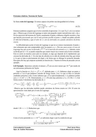 Extremos relativos. Teorema de Taylor 245
Se llama resto de Lagrange. Si somos capaces de probar una desigualdad de la forma
jf .nC1/.c/j
.n C 1/!
jx ajnC1
6  (6.22)
Entonces podemos asegurar que el error cometido al aproximar f .x/ por Tn.f; a/.x/ es menor
que . Observa que el resto de Lagrange es tanto más pequeño cuanto más próximo esté x de a.
En los ejercicios del teorema de Taylor, usualmente el punto a debemos elegirlo nosotros y hay
que hacerlo procurando que esté lo más próximo posible al punto x, donde nos piden calcular
el valor de la función, y que el valor de f y de sus derivadas en a pueda calcularse de forma
exacta.
La diﬁcultad para acotar el resto de Lagrange es que no se conoce exactamente el punto c
sino solamente que está comprendido entre los puntos a y x. Por eso, para acotar el resto de
Lagrange hay que acotar la derivada f .nC1/ en el intervalo de extremos a y x. Además, como
se divide por .nC1/!, se puede sospechar que cuanto mayor sea n menor será el error cometido.
Esto es cierto en muchos casos pero no siempre, es algo que depende de lo rápidamente que
crezcan las derivadas de f . En este tipo de cálculos no se sabe de entrada cómo hay que tomar
n, lo que se trata es precisamente de elegir n de forma que se obtenga la acotación deseada.
Pero para ello hay que empezar acotando en función de n. Veamos la forma de proceder con un
ejemplo.
6.42 Ejemplo. Queremos calcular el número
p
2 con un error menor que 10 9 por medio de
un conveniente polinomio de Taylor.
Aquí la función es f .x/ D
p
x D x
1
2 , deﬁnida para x  0. Debemos elegir un punto a
próximo a 2 en el que podamos calcular de forma exacta f .a/. Lo que se hace es calcular
cuadrados próximos a dos. Como sabemos que
p
2 es aproximadamente 1; 4, podemos probar
con a D .1;4/2 D 1; 96. Efectivamente, a D 1;96 está muy próximo a 2 y f .1;96/ D 1; 4 de
forma exacta. Calculemos las derivadas de f .
f .n/
.x/ D
1
2

1
2
1
 
1
2
2

  

1
2
n C 1

x1=2 n
D . 1/n 1 1  3  5    .2.n 1/ 1/
2n
x1=2 n
Observa que las derivadas también puede calcularse de forma exacta en 1;96. El error de
aproximación viene dado por el resto de Lagrange:
ˇ
ˇf .nC1/.c/
ˇ
ˇ
.n C 1/!
jx ajnC1D Œx D 1;96; a D 2 D
ˇ
ˇf .nC1/.c/
ˇ
ˇ
.n C 1/!

4
102
nC1
D
D
1  3  5    .2n 1/
.n C 1/! 2nC1
1
c1=2Cn
4
102nC2
D
1  3  5    .2n 1/
2  4    .2n/.2n C 2/
1
c1=2Cn
4
102nC2

1
2n C 2
1
c1=2Cn
4
102nC2
donde 1;96  c  2. Deducimos que
ˇ
ˇf .nC1/.c/
ˇ
ˇ
.n C 1/!
jx ajnC1

1
2n C 2
1
.1;4/.1;96/n
4
102nC2
Como el error permitido es  D 10 9, es suﬁciente elegir n por la condición de que
1
2n C 2
1
.1;4/.1;96/n
4
102nC2
 10 9
Universidad de Granada
Dpto. de Análisis Matemático
Prof. Javier Pérez
Cálculo diferencial e integral
 