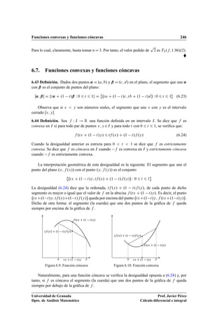 Funciones convexas y funciones cóncavas 246
Para lo cual, claramente, basta tomar nD3. Por tanto, el valor pedido de
p
2 es T3.f; 1;96/.2/.

6.7. Funciones convexas y funciones cóncavas
6.43 Deﬁnición. Dados dos puntos ˛ D .a; b/ y ˇ D .c; d/ en el plano, el segmento que une ˛
con ˇ es el conjunto de puntos del plano:
Œ˛; ˇ D ft˛ C .1 t/ˇ W 0 6 t 6 1g D
˚
ta C .1 t/c; tb C .1 t/d

W 0 6 t 6 1
«
(6.23)
Observa que si x  y son números reales, el segmento que une x con y es el intervalo
cerrado Œx; y.
6.44 Deﬁnición. Sea f W I ! R una función deﬁnida en un intervalo I. Se dice que f es
convexa en I si para todo par de puntos x; y 2I y para todo t con 0 6 t 6 1, se veriﬁca que:
f .tx C .1 t/y/ 6 tf .x/ C .1 t/f .y/ (6.24)
Cuando la desigualdad anterior es estricta para 0  t  1 se dice que f es estrictamente
convexa. Se dice que f es cóncava en I cuando f es convexa en I y estrictamente cóncava
cuando f es estrictamente convexa.
La interpretación geométrica de esta desigualdad es la siguiente. El segmento que une el
punto del plano .x; f .x// con el punto .y; f .y// es el conjunto
˚
tx C .1 t/y; tf .x/ C .1 t/f .y/

W 0 6 t 6 1
«
La desigualdad (6.24) dice que la ordenada, tf .x/ C .1 t/f .y/, de cada punto de dicho
segmento es mayor o igual que el valor de f en la abscisa f .tx C .1 t/y/. Es decir, el punto
txC.1 t/y; tf .x/C.1 t/f .y/

queda por encima del punto txC.1 t/y; f .txC.1 t/y/

.
Dicho de otra forma: el segmento (la cuerda) que une dos puntos de la gráﬁca de f queda
siempre por encima de la gráﬁca de f .
x ytx C .1 t/y
f .tx C .1 t/y/
tf .x/ C .1 t/f .y/
Figura 6.9. Función cóncava
x ytx C .1 t/y
f .tx C .1 t/y/
tf .x/ C .1 t/f .y/
Figura 6.10. Función convexa
Naturalmente, para una función cóncava se veriﬁca la desigualdad opuesta a (6.24) y, por
tanto, si f es cóncava el segmento (la cuerda) que une dos puntos de la gráﬁca de f queda
siempre por debajo de la gráﬁca de f .
Universidad de Granada
Dpto. de Análisis Matemático
Prof. Javier Pérez
Cálculo diferencial e integral
 