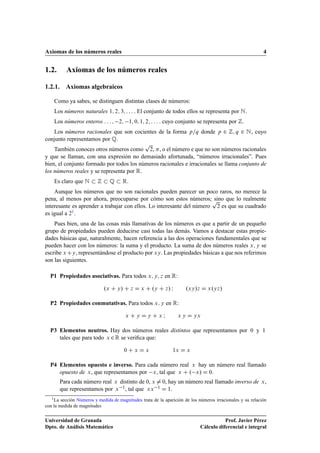 Axiomas de los números reales 4
1.2. Axiomas de los números reales
1.2.1. Axiomas algebraicos
Como ya sabes, se distinguen distintas clases de números:
Los números naturales 1; 2; 3; : : : . El conjunto de todos ellos se representa por N.
Los números enteros : : : ; 2; 1; 0; 1; 2; : : : . cuyo conjunto se representa por Z.
Los números racionales que son cocientes de la forma p=q donde p 2 Z; q 2 N, cuyo
conjunto representamos por Q.
También conoces otros números como
p
2, , o el número e que no son números racionales
y que se llaman, con una expresión no demasiado afortunada, “números irracionales”. Pues
bien, el conjunto formado por todos los números racionales e irracionales se llama conjunto de
los números reales y se representa por R.
Es claro que N  Z  Q  R.
Aunque los números que no son racionales pueden parecer un poco raros, no merece la
pena, al menos por ahora, preocuparse por cómo son estos números; sino que lo realmente
interesante es aprender a trabajar con ellos. Lo interesante del número
p
2 es que su cuadrado
es igual a 21.
Pues bien, una de las cosas más llamativas de los números es que a partir de un pequeño
grupo de propiedades pueden deducirse casi todas las demás. Vamos a destacar estas propie-
dades básicas que, naturalmente, hacen referencia a las dos operaciones fundamentales que se
pueden hacer con los números: la suma y el producto. La suma de dos números reales x; y se
escribe xCy, representándose el producto por xy. Las propiedades básicas a que nos referimos
son las siguientes.
P1 Propiedades asociativas. Para todos x; y; z en R:
.x C y/ C z D x C .y C z/ I .xy/z D x.yz/
P2 Propiedades conmutativas. Para todos x; y en R:
x C y D y C x I x y D yx
P3 Elementos neutros. Hay dos números reales distintos que representamos por 0 y 1
tales que para todo x 2R se veriﬁca que:
0 C x D x 1x D x
P4 Elementos opuesto e inverso. Para cada número real x hay un número real llamado
opuesto de x, que representamos por x, tal que x C . x/ D 0:
Para cada número real x distinto de 0, x ¤ 0, hay un número real llamado inverso de x,
que representamos por x 1, tal que xx 1 D 1:
1La sección Números y medida de magnitudes trata de la aparición de los números irracionales y su relación
con la medida de magnitudes
Universidad de Granada
Dpto. de Análisis Matemático
Prof. Javier Pérez
Cálculo diferencial e integral
 