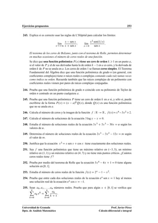 Ejercicios propuestos 253
243. Explica si es correcto usar las reglas de L’Hôpital para calcular los límites:
lKım
x!C1
x sen x
x C sen x
I lKım
x! 0
x2 sen.1=x/
sen x
:
El teorema de los ceros de Bolzano, junto con el teorema de Rolle, permiten determinar
en muchas ocasiones el número de ceros reales de una función.
Se dice que una función polinómica P.x/ tiene un cero de orden k  1 en un punto a,
si el valor de P y el de sus derivadas hasta la de orden k 1 en a es cero, y la derivada de
orden k de P no se anula en a. Los ceros de orden 1 se llaman ceros simples. El Teorema
Fundamental del Álgebra dice que una función polinómica de grado n (en general, con
coeﬁcientes complejos) tiene n raíces reales o complejas contando cada raíz tantas veces
como indica su orden. Recuerda también que las raíces complejas de un polinomio con
coeﬁcientes reales vienen por pares de raíces complejas conjugadas.
244. Prueba que una función polinómica de grado n coincide con su polinomio de Taylor de
orden n centrado en un punto cualquiera a.
245. Prueba que una función polinómica P tiene un cero de orden k en a si, y sólo si, puede
escribirse de la forma P.x/ D .x a/kQ.x/, donde Q.x/ es una función polinómica
que no se anula en a.
246. Calcula el número de ceros y la imagen de la función f W R ! R , f .x/Dx6 3x2 C2.
247. Calcula el número de soluciones de la ecuación 3 log x x D 0.
248. Estudia el número de soluciones reales de la ecuación 3x5 C 5x3 30x D ˛ según los
valores de ˛.
249. Determina el número de soluciones reales de la ecuación 2x3 3x2 12x D m según
el valor de m.
250. Justiﬁca que la ecuación x2 D x sen x C cos x tiene exactamente dos soluciones reales.
251. Sea f una función polinómica que tiene un máximo relativo en . 3; 5/, un mínimo
relativo en .1; 1/ y un máximo relativo en .4; 7/ y no tiene más puntos críticos. ¿Cuántos
ceros reales tiene f ?
252. Prueba por medio del teorema de Rolle que la ecuación 5x4 4x C 1 D 0 tiene alguna
solución en Œ0; 1.
253. Estudia el número de ceros reales de la función f .x/ D 2x 1 x2.
254. Prueba que entre cada dos soluciones reales de la ecuación ex sen x D 1 hay al menos
una solución real de la ecuación ex cos x D 1.
255. Sean a0; a1; : : : ; an números reales. Prueba que para algún x 2 Œ0; 1 se veriﬁca que
nX
kD0
akxk
D
nX
kD0
ak
k C 1
.
Universidad de Granada
Dpto. de Análisis Matemático
Prof. Javier Pérez
Cálculo diferencial e integral
 