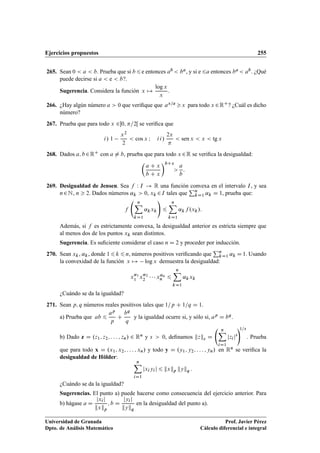 Ejercicios propuestos 255
265. Sean 0  a  b. Prueba que si b 6e entonces ab  ba, y si e 6a entonces ba  ab. ¿Qué
puede decirse si a  e  b?.
Sugerencia. Considera la función x 7!
log x
x
.
266. ¿Hay algún número a  0 que veriﬁque que ax=a x para todo x 2RC? ¿Cuál es dicho
número?
267. Prueba que para todo x 20; =2Œ se veriﬁca que
i/ 1
x2
2
 cos x I ii/
2x

 sen x  x  tg x
268. Dados a; b2RC con a ¤ b, prueba que para todo x 2R se veriﬁca la desigualdad:

a C x
b C x
bCx

a
b
:
269. Desigualdad de Jensen. Sea f W I ! R una función convexa en el intervalo I, y sea
n2N, n  2. Dados números ˛k  0, xk 2I tales que
Pn
kD1 ˛k D 1, prueba que:
f
nX
kD1
˛kxk
!
6
nX
kD1
˛kf .xk/:
Además, si f es estrictamente convexa, la desigualdad anterior es estricta siempre que
al menos dos de los puntos xk sean distintos.
Sugerencia. Es suﬁciente considerar el caso n D 2 y proceder por inducción.
270. Sean xk, ˛k, donde 16 k 6 n, números positivos veriﬁcando que
Pn
kD1 ˛k D 1. Usando
la convexidad de la función x 7! log x demuestra la desigualdad:
x˛1
1 x˛2
2    x˛n
n 6
nX
kD1
˛kxk
¿Cuándo se da la igualdad?
271. Sean p; q números reales positivos tales que 1=p C 1=q D 1.
a) Prueba que ab 6
ap
p
C
bq
q
y la igualdad ocurre si, y sólo si, ap D bq.
b) Dado z D .z1; z2; : : : ; zn/ 2 Rn y s  0, deﬁnamos kzks D
nX
iD1
jzijs
!1=s
. Prueba
que para todo x D .x1; x2; : : : ; xn/ y todo y D .y1; y2; : : : ; yn/ en Rn se veriﬁca la
desigualdad de Hölder:
nX
iD1
jxiyij 6 kxkp kykq :
¿Cuándo se da la igualdad?
Sugerencias. El punto a) puede hacerse como consecuencia del ejercicio anterior. Para
b) hágase a D
jxij
kxkp
; b D
jyij
kykq
en la desigualdad del punto a).
Universidad de Granada
Dpto. de Análisis Matemático
Prof. Javier Pérez
Cálculo diferencial e integral
 