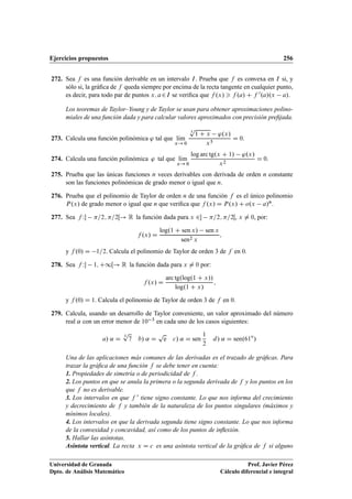 Ejercicios propuestos 256
272. Sea f es una función derivable en un intervalo I. Prueba que f es convexa en I si, y
sólo si, la gráﬁca de f queda siempre por encima de la recta tangente en cualquier punto,
es decir, para todo par de puntos x; a2I se veriﬁca que f .x/  f .a/ C f 0.a/.x a/.
Los teoremas de Taylor–Young y de Taylor se usan para obtener aproximaciones polino-
miales de una función dada y para calcular valores aproximados con precisión preﬁjada.
273. Calcula una función polinómica ' tal que lKım
x! 0
3
p
1 C x '.x/
x5
D 0.
274. Calcula una función polinómica ' tal que lKım
x! 0
log arc tg.x C 1/ '.x/
x2
D 0:
275. Prueba que las únicas funciones n veces derivables con derivada de orden n constante
son las funciones polinómicas de grado menor o igual que n.
276. Prueba que el polinomio de Taylor de orden n de una función f es el único polinomio
P.x/ de grado menor o igual que n que veriﬁca que f .x/ D P.x/ C o.x a/n.
277. Sea f W =2; =2Œ! R la función dada para x 2 =2; =2Œ, x ¤ 0, por:
f .x/ D
log.1 C sen x/ sen x
sen2 x
;
y f .0/ D 1=2. Calcula el polinomio de Taylor de orden 3 de f en 0.
278. Sea f W 1; C1Œ! R la función dada para x ¤ 0 por:
f .x/ D
arc tg.log.1 C x//
log.1 C x/
;
y f .0/ D 1. Calcula el polinomio de Taylor de orden 3 de f en 0.
279. Calcula, usando un desarrollo de Taylor conveniente, un valor aproximado del número
real ˛ con un error menor de 10 3 en cada uno de los casos siguientes:
a/ ˛ D
3
p
7 b/ ˛ D
p
e c/ ˛ D sen
1
2
d/ ˛ D sen.61ı
/
Una de las aplicaciones más comunes de las derivadas es el trazado de gráﬁcas. Para
trazar la gráﬁca de una función f se debe tener en cuenta:
1. Propiedades de simetría o de periodicidad de f .
2. Los puntos en que se anula la primera o la segunda derivada de f y los puntos en los
que f no es derivable.
3. Los intervalos en que f 0 tiene signo constante. Lo que nos informa del crecimiento
y decrecimiento de f y también de la naturaleza de los puntos singulares (máximos y
mínimos locales).
4. Los intervalos en que la derivada segunda tiene signo constante. Lo que nos informa
de la convexidad y concavidad, así como de los puntos de inﬂexión.
5. Hallar las asíntotas.
Asíntota vertical. La recta x D c es una asíntota vertical de la gráﬁca de f si alguno
Universidad de Granada
Dpto. de Análisis Matemático
Prof. Javier Pérez
Cálculo diferencial e integral
 