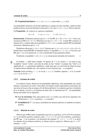 Axiomas de orden 5
P5 Propiedad distributiva. .x C y/z D xz C y z para todos x; y; z en R.
Las propiedades anteriores son de tipo algebraico y, aunque son muy sencillas, a partir de ellas
pueden probarse cosas tan familiares como que 0xD0, o que . x/yD .xy/. Vamos a hacerlo.
1.1 Proposición. Se veriﬁcan las siguientes igualdades
0x D 0; . x/y D x y; . x/. y/ D xy :
Demostración. Probaremos primero que 0x D 0. Por P5 .0 C 0/x D 0 x C 0 x. Como con-
secuencia de P3 es 0 C 0 D 0. Obtenemos así que 0 x D 0 x C 0 x. Usando P4, sumamos el
opuesto de 0 x a ambos lados de la igualdad 0 x D0 x C0 x y, usando también P1 (la propiedad
asociativa), obtenemos que 0 x D 0.
Probaremos ahora que . x/yD .xy/. Tenemos que xyC. x/yD.xC. x//yD0 yD0.
Donde hemos usado P4, P5 y el apartado anterior. La igualdad xy C . x/y D 0 nos dice, por
P4, que . x/y es el opuesto de xy. Eso es justamente lo que queríamos probar.
Finalmente, la igualdad . x/. y/ D xy es consecuencia inmediata de la anterior.
El símbolo x debe leerse siempre “el opuesto de x” y no “menos x”. La razón es que
la palabra “menos” remite a una idea de orden (si hay “menos” es porque hay “más”) y el
signiﬁcado de x es puramente algebraico y nada tiene que ver con la idea de orden de la que
ni siquiera hemos hablado aún. ¡No cometas el error de pensar que x es negativo!
Notación. Suele escribirse x y en vez de x C . y/. También, supuesto y ¤ 0, se escribe
x=y o x
y en vez de x y 1.
1.2.2. Axiomas de orden
Los números tienen, además de las propiedades algebraicas, otras propiedades que suelen
llamarse propiedades de orden. Como sabes, los números suelen representarse como puntos de
una recta en la que se ﬁja un origen, el 0, de forma arbitraria. Los números que hay a la derecha
de 0, se llaman positivos y el conjunto de todos ellos se representa por RC. Las propiedades
básicas del orden son las siguientes.
P6 Ley de tricotomía. Para cada número real x se veriﬁca una sola de las siguientes tres
aﬁrmaciones: x D 0, x es positivo, x es positivo.
P7 Estabilidad de RC. La suma y el producto de números positivos es también un número
positivo.
1.2.2.1. Relación de orden
Observa que en P6 se dice, en particular, que el 0 no es positivo, ¡el 0 es el 0! Por otra parte,
si x es un número positivo, entonces como x C . x/ D 0 y el 0 no es positivo, concluimos,
por P7, que x no es positivo. Los elementos del conjunto R D f x W x 2 RCg, es decir,
los opuestos de los números positivos, se llaman números negativos. Observa que si z 2 R
entonces z 2RC.
Universidad de Granada
Dpto. de Análisis Matemático
Prof. Javier Pérez
Cálculo diferencial e integral
 