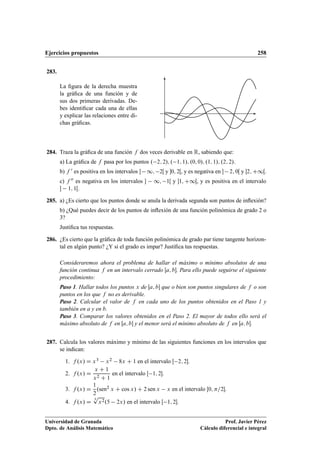 Ejercicios propuestos 258
283.
La ﬁgura de la derecha muestra
la gráﬁca de una función y de
sus dos primeras derivadas. De-
bes identiﬁcar cada una de ellas
y explicar las relaciones entre di-
chas gráﬁcas.
284. Traza la gráﬁca de una función f dos veces derivable en R, sabiendo que:
a) La gráﬁca de f pasa por los puntos . 2; 2/; . 1; 1/; .0; 0/; .1; 1/; .2; 2/.
b) f 0 es positiva en los intervalos  1; 2Œ y 0; 2Œ, y es negativa en  2; 0Œ y 2; C1Œ.
c) f 00 es negativa en los intervalos  1; 1Œ y 1; C1Œ, y es positiva en el intervalo
 1; 1Œ.
285. a) ¿Es cierto que los puntos donde se anula la derivada segunda son puntos de inﬂexión?
b) ¿Qué puedes decir de los puntos de inﬂexión de una función polinómica de grado 2 o
3?
Justiﬁca tus respuestas.
286. ¿Es cierto que la gráﬁca de toda función polinómica de grado par tiene tangente horizon-
tal en algún punto? ¿Y si el grado es impar? Justiﬁca tus respuestas.
Consideraremos ahora el problema de hallar el máximo o mínimo absolutos de una
función continua f en un intervalo cerrado Œa; b. Para ello puede seguirse el siguiente
procedimiento:
Paso 1. Hallar todos los puntos x de Œa; b que o bien son puntos singulares de f o son
puntos en los que f no es derivable.
Paso 2. Calcular el valor de f en cada uno de los puntos obtenidos en el Paso 1 y
también en a y en b.
Paso 3. Comparar los valores obtenidos en el Paso 2. El mayor de todos ello será el
máximo absoluto de f en Œa; b y el menor será el mínimo absoluto de f en Œa; b.
287. Calcula los valores máximo y mínimo de las siguientes funciones en los intervalos que
se indican:
1. f .x/ D x3 x2 8x C 1 en el intervalo Œ 2; 2.
2. f .x/ D
x C 1
x2 C 1
en el intervalo Œ 1; 2.
3. f .x/ D
1
2
.sen2 x C cos x/ C 2 sen x x en el intervalo Œ0; =2.
4. f .x/ D
3
p
x2.5 2x/ en el intervalo Œ 1; 2.
Universidad de Granada
Dpto. de Análisis Matemático
Prof. Javier Pérez
Cálculo diferencial e integral
 