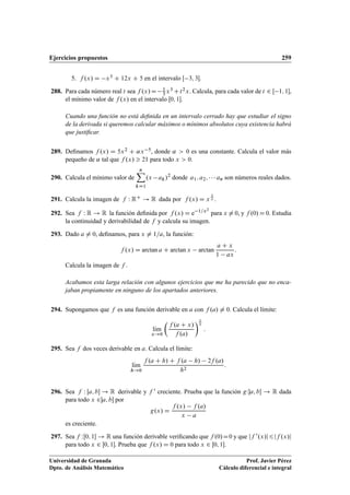Ejercicios propuestos 259
5. f .x/ D x3 C 12x C 5 en el intervalo Œ 3; 3.
288. Para cada número real t sea f .x/D 1
3x3 Ct2x. Calcula, para cada valor de t 2 Œ 1; 1,
el mínimo valor de f .x/ en el intervalo Œ0; 1.
Cuando una función no está deﬁnida en un intervalo cerrado hay que estudiar el signo
de la derivada si queremos calcular máximos o mínimos absolutos cuya existencia habrá
que justiﬁcar.
289. Deﬁnamos f .x/ D 5x2 C ˛x 5, donde ˛  0 es una constante. Calcula el valor más
pequeño de ˛ tal que f .x/  21 para todo x  0.
290. Calcula el mínimo valor de
nX
kD1
.x ak/2
donde a1; a2;    an son números reales dados.
291. Calcula la imagen de f W RC ! R dada por f .x/ D x
1
x .
292. Sea f W R ! R la función deﬁnida por f .x/ D e 1=x2
para x ¤ 0, y f .0/ D 0. Estudia
la continuidad y derivabilidad de f y calcula su imagen.
293. Dado a ¤ 0, deﬁnamos, para x ¤ 1=a, la función:
f .x/ D arctan a C arctan x arctan
a C x
1 ax
:
Calcula la imagen de f .
Acabamos esta larga relación con algunos ejercicios que me ha parecido que no enca-
jaban propiamente en ninguno de los apartados anteriores.
294. Supongamos que f es una función derivable en a con f .a/ ¤ 0. Calcula el límite:
lKım
x!0

f .a C x/
f .a/
1
x
:
295. Sea f dos veces derivable en a. Calcula el límite:
lKım
h!0
f .a C h/ C f .a h/ 2f .a/
h2
:
296. Sea f W Œa; b ! R derivable y f 0 creciente. Prueba que la función gWa; b ! R dada
para todo x 2a; b por
g.x/ D
f .x/ f .a/
x a
es creciente.
297. Sea f WŒ0; 1 ! R una función derivable veriﬁcando que f .0/D0 y que jf 0.x/j6jf .x/j
para todo x 2 Œ0; 1. Prueba que f .x/ D 0 para todo x 2 Œ0; 1.
Universidad de Granada
Dpto. de Análisis Matemático
Prof. Javier Pérez
Cálculo diferencial e integral
 