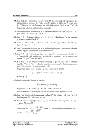 Ejercicios propuestos 260
298. Sea f W Œa; b ! R continua en Œa; b y derivable dos veces en a; bŒ. Supongamos que
el segmento de extremos .a; f .a//; .b; f .b// corta a la gráﬁca de f en un punto
.c; f .c// con a  c  b: Demuestra que existe algún punto d 2a; bŒ tal que f 00.d/ D 0:
Sugerencia. Interpreta gráﬁcamente el enunciado.
299. Justiﬁca que existe una función gWR ! R derivable y que veriﬁca que g.x/ C eg.x/
Dx
para todo x 2R. Calcula g0.1/ y g0.1 C e/.
300. Sea f W R ! R dada por f .x/ D x3 3x2 C 3x C 17. Prueba que f es una biyección
y estudia la derivabilidad de f 1.
301. Justiﬁca que hay una función derivable ' W R ! R tal que para todo x 2R veriﬁca que
.'.x//5 C '.x/ C x D 0.
302. Sea f una función derivable que no se anula en ningún punto. Justiﬁca que la función
h.x/ D log jf .x/j es derivable y calcula su derivada.
303. Sea f W R ! R veriﬁcando que f .x C y/ D f .x/f .y/ para todos x; y 2 R; f .0/ ¤ 0
y f es derivable en 0. Justiﬁca que f es derivable en todo punto y hay un número real ˛
tal que f .x/ D e˛x
para todo x 2R.
304. Sea f W R ! R una función dos veces derivable y tal que para todo x 2R se veriﬁca la
igualdad f 00.x/ C f .x/ D 0. Prueba que existen números ˛; ˇ 2 R, únicos, de manera
que f .x/ D ˛ sen x C ˇ cos x para todo x 2R.
Sugerencia. Deﬁne h.x/ D ˛ sen x C ˇ cos x y considera la función
g.x/ D .f .x/ h.x//2
C .f 0.x/ h0.x//2
:
Calcula g0.x/.
305. Prueba la llamada “fórmula de Machin”:

4
D 4 arctan
1
5
arctan
1
239
:
Sugerencia. Sea A D arctan 1=5; B D 4A =4. Calcula tan B.
Utiliza la fórmula de Machin para calcular  con cinco cifras decimales exactas.
306. Sea f una función polinómica de grado n tal que f .k/.a/0 para 16k 6n y f .a/  0.
Justiﬁca que si f .c/ D 0, entonces c  a:
307. Sea f derivable en Œa; b con f 0.a/ D f 0.b/ D 0. Prueba que hay algún z 2a; bŒ tal que
f 0
.z/ D
f .z/ f .a/
z a
:
Sugerencia. Sea g.x/ D
f .x/ f .a/
x a
para a  x 6 b. Deﬁne convenientemente g.a/ y
compara g0.b/ con
g.b/ g.a/
b a
.
Universidad de Granada
Dpto. de Análisis Matemático
Prof. Javier Pérez
Cálculo diferencial e integral
 