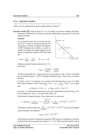 Ejercicios resueltos 261
6.7.2. Ejercicios resueltos
¡Antes de ver la solución de un ejercicio debes intentar resolverlo!
Ejercicio resuelto 95 Dado un punto P D .a; b/ situado en el primer cuadrante del plano,
determinar el segmento con extremos en los ejes coordenados y que pasa por P que tiene
longitud mínima.
Solución.
En un ejercicio como este lo primero que hay
que hacer es elegir la variable en función de la
cual vamos a calcular la longitud del segmen-
to AB. Tomando como variable ', es decir, la
medida en radianes del ángulo indicado en la
ﬁgura, la longitud del segmento AB viene dada
por
f .'/ D
b
sen '
C
a
cos '
.0  '  =2/
Debemos calcular el mínimo absoluto de f . Te-
nemos que:
P D .a;b/
a
b
A D .a C x; 0/
B D .0; b C y/
'
'
f 0.'/ D
b cos '
sen2 '
C
a sen '
cos2 '
Se obtiene enseguida que f 0.'/ se anula en un único punto '0 20; =2Œ que viene dado
por la condición tg.'0/ D 3
p
b=a. Se justiﬁca fácilmente que f tiene en '0 un mínimo
absoluto.
En efecto, como f 0 es continua y no se anula en los intervalos 0; '0Œ y '0; =2Œ, debe
tener signo constante en ellos. Como lKım
x!0
f 0.'/ D 1, y lKım
x!=2
f 0.'/ D C1 se sigue
que:
' 20; '0Œ÷f 0.'/  0; ' 2'0; =2Œ÷f 0.'/  0
por tanto, f es estrictamente decreciente en 0; '0 y estrictamente creciente en Œ'0; =2Œ,
lo que implica que f .'0/ 6 f .'/ para todo ' 20; =2Œ.
Para calcular la longitud mínima f .'0/, basta tener en cuenta que:
1 C tg2
.'0/ D
1
cos2.'0/
D 1 C
3
s

b
a
2
÷
a
cos.'0/
D a2=3
a2=3
C b2=3
1=2
Fácilmente se obtiene ahora que
b
sen.'0/
D b2=3
a2=3
C b2=3
1=2
con lo que la longitud
mínima buscada viene dada por:
f .'0/ D a2=3
C b2=3
3=2
Otra forma de calcular la longitud del segmento AB consiste en considerar la ecuación
general de las rectas que pasan por el punto P D .a; b/. Dicha ecuación general es de la
Universidad de Granada
Dpto. de Análisis Matemático
Prof. Javier Pérez
Cálculo diferencial e integral
 
