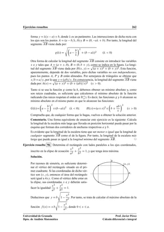 Ejercicios resueltos 262
forma y D .x a/ C b, donde  es un parámetro. Las intersecciones de dicha recta con
los ejes son los puntos A D .a b=; 0/ y B D .0; a C b/. Por tanto, la longitud del
segmento AB viene dada por:
g./ D
s

a
b

2
C .b a/2 .  0/
Otra forma de calcular la longitud del segmento AB consiste en introducir las variables
x e y tales que A D .a C x; 0/, B D .0; b C y/, como se indica en la ﬁgura. La longi-
tud del segmento AB viene dada por H.x; y/ D
p
.a C x/2 C .b C y/2. Esta función,
aparentemente, depende de dos variables, pero dichas variables no son independientes,
pues los puntos A, P y B están alineados. Por semejanza de triángulos se obtiene que
x=b Da=y, por lo que y D.ab/=x. En consecuencia, la longitud del segmento AB viene
dada por: h.x/ D
p
.a C x/2 C .b C .ab/=x/2 .x  0/.
Tanto si se usa la función g como la h, debemos obtener un mínimo absoluto y, como
son raíces cuadradas, es suﬁciente que calculemos el mínimo absoluto de la función
radicando (las raíces respetan el orden en RC
o ). Es decir, las funciones g y h alcanzan su
mínimo absoluto en el mismo punto en que lo alcanzan las funciones:
G./D

a
b

2
C.b a/2
.  0/I H.x/D.aCx/2
C

b C
ab
x
2
.x  0/
Comprueba que, de cualquier forma que lo hagas, vuelves a obtener la solución anterior.
Comentario. Una forma equivalente de enunciar este ejercicio es la siguiente: Calcula
la longitud de la escalera más larga que llevada en posición horizontal puede pasar por la
esquina que forman dos corredores de anchuras respectivas a y b.
Es evidente que la longitud de la escalera tiene que ser menor o igual que la longitud de
cualquier segmento AB como el de la ﬁgura. Por tanto, la longitud de la escalera más
larga que puede pasar es igual a la longitud mínima del segmento AB. ©
Ejercicio resuelto 96 Determina el rectángulo con lados paralelos a los ejes coordenados,
inscrito en la elipse de ecuación
x2
a2
C
y2
b2
D 1, y que tenga área máxima.
Solución.
Por razones de simetría, es suﬁciente determi-
nar el vértice del rectángulo situado en el pri-
mer cuadrante. Si las coordenadas de dicho vér-
tice son .x; y/, entonces el área del rectángulo
será igual a 4xy. Como el vértice debe estar en
la elipse, sus coordenadas x e y deberán satis-
facer la igualdad
x2
a2
C
y2
b2
D 1.
.x; y/
a
b
Deducimos que y D b
s
1
x2
a2
. Por tanto, se trata de calcular el máximo absoluto de la
función f .x/ D x b
s
1
x2
a2
, donde 0 6 x 6 a.
Universidad de Granada
Dpto. de Análisis Matemático
Prof. Javier Pérez
Cálculo diferencial e integral
 