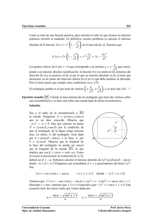 Ejercicios resueltos 263
Como se trata de una función positiva, para calcular el valor en que alcanza su máximo
podemos elevarla al cuadrado. En deﬁnitiva, nuestro problema es calcular el máximo
absoluto de la función h.x/ D x2 1
x2
a2
!
en el intervalo Œ0; a. Tenemos que
h0.x/ D 2x 1
x2
a2
!
C x2 2x
a2
D 2x
4x3
a2
:
Los puntos críticos de h son x D 0 que corresponde a un mínimo y x D
a
p
2
que corres-
ponde a un máximo absoluto (justiﬁcación: la función h.x/ se anula en los extremos del
intervalo Œ0; a y es positiva en 0; aŒ por lo que su máximo absoluto en Œ0; a tiene que
alcanzarse en un punto del intervalo abierto 0; aŒ en el cual debe anularse su derivada.
Pero el único punto que cumple estas condiciones es a=
p
2).
El rectángulo pedido es el que tiene de vértices

˙
a
p
2
; ˙
b
p
2

, y su área vale 2ab. ©
Ejercicio resuelto 97 Calcula el área máxima de un rectángulo que tiene dos vértices sobre
una circunferencia y su base está sobre una cuerda dada de dicha circunferencia.
Solución.
Sea  el radio de la circunferencia y BA
la cuerda. Pongamos A D . cos ˛;  sen ˛/
que es un dato conocido. Observa que
=2  ˛ 6 0. Hay que calcular un punto
P D . cos ˇ;  sen ˇ/ por la condición de
que el rectángulo de la ﬁgura tenga máxima
área. La altura, h, del rectángulo viene dada
por h D .sen ˇ sen ˛/, y la base, b, por
b D 2 cos ˇ. Observa que la longitud de
la base del rectángulo no puede ser mayor
que la longitud de la cuerda BA, lo que
implica que cos ˇ 6 cos ˛ D cos. ˛/. Como
el coseno es decreciente en el intervalo Œ0; =2,
˛
ˇ
P
O
AB

deberá ser ˇ  ˛. Debemos calcular el máximo absoluto de 22 cos ˇ.sen ˇ sen ˛/
donde ˛ 6 ˇ 6 =2.Pongamos, por comodidad, ˇ D x y prescindamos del factor 22.
Sea
f .x/ D cos x.sen x sen ˛/ ˛ 6 x 6 =2 .donde =2  ˛ 6 0/
Tenemos que f 0.x/ D sen x.sen x sen ˛/ C cos2 x D 2 sen2 x C sen ˛ sen x C 1.
Haciendo t D sen x tenemos que f 0.x/ D 0 equivale a que 2t2 C t sen ˛ C 1 D 0. Esta
ecuación tiene dos raíces reales que vienen dadas por
t0 D
sen ˛
p
sen2 ˛ C 8
4
; t1 D
sen ˛ C
p
sen2 ˛ C 8
4
Universidad de Granada
Dpto. de Análisis Matemático
Prof. Javier Pérez
Cálculo diferencial e integral
 