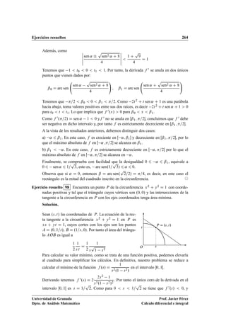 Ejercicios resueltos 264
Además, como ˇ
ˇ
ˇ
ˇ
ˇ
sen ˛ ˙
p
sen2 ˛ C 8
4
ˇ
ˇ
ˇ
ˇ
ˇ

1 C
p
9
4
D 1
Tenemos que 1  t0  0  t1  1. Por tanto, la derivada f 0 se anula en dos únicos
puntos que vienen dados por:
ˇ0 D arc sen
sen ˛
p
sen2 ˛ C 8
4
!
; ˇ1 D arc sen
sen ˛ C
p
sen2 ˛ C 8
4
!
Tenemos que =2  ˇ0  0  ˇ1  =2. Como 2t2 C t sen ˛ C 1 es una parábola
hacia abajo, toma valores positivos entre sus dos raíces, es decir 2t2 C t sen ˛ C 1  0
para t0  t  t1. Lo que implica que f 0.x/  0 para ˇ0  x  ˇ1.
Como f 0.=2/ D sen ˛ 1  0 yf 0 no se anula en ˇ1; =2, concluimos que f 0 debe
ser negativa en dicho intervalo y, por tanto f es estrictamente decreciente en Œˇ1; =2.
A la vista de los resultados anteriores, debemos distinguir dos casos:
a) ˛ 6 ˇ1. En este caso, f es creciente en Œ ˛; ˇ1 y decreciente en Œˇ1; =2, por lo
que el máximo absoluto de f en Œ ˛; =2 se alcanza en ˇ1.
b) ˇ1  ˛. En este caso, f es estrictamente decreciente en Œ ˛; =2 por lo que el
máximo absoluto de f en Œ ˛; =2 se alcanza en ˛.
Finalmente, se comprueba con facilidad que la desigualdad 0 6 ˛ 6 ˇ1, equivale a
0 6 sen ˛ 6 1=
p
3, esto es, arc sen.1=
p
3/ 6 ˛ 6 0.
Observa que si ˛ D 0, entonces ˇ D arc sen.
p
2=2/ D =4, es decir, en este caso el
rectángulo es la mitad del cuadrado inscrito en la circunferencia. ©
Ejercicio resuelto 98 Encuentra un punto P de la circunferencia x2 C y2 D 1 con coorde-
nadas positivas y tal que el triángulo cuyos vértices son .0; 0/ y las intersecciones de la
tangente a la circunferencia en P con los ejes coordenados tenga área mínima.
Solución.
Sean .s; t/ las coordenadas de P. La ecuación de la rec-
ta tangente a la circunferencia x2 C y2 D 1 en P es
xs C yt D 1, cuyos cortes con los ejes son los puntos
A D .0; 1=t/, B D .1=s; 0/. Por tanto el área del triángu-
lo AOB es igual a
1
2
1
s t
D
1
2
1
s
p
1 s2
P D .s; t/
s
t
O
Para calcular su valor mínimo, como se trata de una función positiva, podemos elevarla
al cuadrado para simpliﬁcar los cálculos. En deﬁnitiva, nuestro problema se reduce a
calcular el mínimo de la función f .s/ D
1
s2.1 s2/
en el intervalo 0; 1Œ.
Derivando tenemos f 0.s/ D 2
2s2 1
s3.1 s2/2
. Por tanto el único cero de la derivada en el
intervalo 0; 1Œ es s D 1=
p
2. Como para 0  s  1=
p
2 se tiene que f 0.s/  0, y
Universidad de Granada
Dpto. de Análisis Matemático
Prof. Javier Pérez
Cálculo diferencial e integral
 