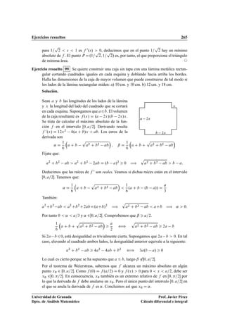 Ejercicios resueltos 265
para 1=
p
2  s  1 es f 0.s/  0, deducimos que en el punto 1=
p
2 hay un mínimo
absoluto de f . El punto P D.1=
p
2; 1=
p
2/ es, por tanto, el que proporciona el triángulo
de mínima área. ©
Ejercicio resuelto 99 Se quiere construir una caja sin tapa con una lámina metálica rectan-
gular cortando cuadrados iguales en cada esquina y doblando hacia arriba los bordes.
Halla las dimensiones de la caja de mayor volumen que puede construirse de tal modo si
los lados de la lámina rectangular miden: a) 10 cm. y 10 cm. b) 12 cm. y 18 cm.
Solución.
Sean a y b las longitudes de los lados de la lámina
y x la longitud del lado del cuadrado que se cortará
en cada esquina. Supongamos que a6b. El volumen
de la caja resultante es f .x/ D .a 2x/.b 2x/x.
Se trata de calcular el máximo absoluto de la fun-
ción f en el intervalo Œ0; a=2. Derivando resulta
f 0.x/ D 12x2 4.a C b/x C ab. Los ceros de la
derivada son
a 2x
b 2x
x
˛ D
1
6

a C b
p
a2 C b2 ab

; ˇ D
1
6

a C b C
p
a2 C b2 ab

Fíjate que:
a2
C b2
ab  a2
C b2
2ab D .b a/2
 0 ÷
p
a2 C b2 ab  b a:
Deducimos que las raíces de f 0 son reales. Veamos si dichas raíces están en el intervalo
Œ0; a=2. Tenemos que:
˛ D
1
6

a C b
p
a2 C b2 ab


1
6
.a C b .b a// D
a
3
También:
a2
Cb2
ab  a2
Cb2
C2abD.aCb/2
÷
p
a2 C b2 ab  aCb ÷ ˛  0:
Por tanto 0  ˛  a=3 y ˛ 20; a=2Œ. Comprobemos que ˇ  a=2.
1
6

a C b C
p
a2 C b2 ab


a
2
”
p
a2 C b2 ab  2a b
Si 2a b60, está desigualdad es trivialmente cierta. Supongamos que 2a b  0. En tal
caso, elevando al cuadrado ambos lados, la desigualdad anterior equivale a la siguiente:
a2
C b2
ab  4a2
4ab C b2
” 3a.b a/  0
Lo cual es cierto porque se ha supuesto que a 6 b, luego ˇ 620; a=2Œ.
Por el teorema de Weierstrass, sabemos que f alcanza un máximo absoluto en algún
punto x0 2 Œ0; a=2. Como f .0/ D f .a=2/ D 0 y f .x/  0 para 0  x  a=2, debe ser
x0 20; =2Œ. En consecuencia, x0 también es un extremo relativo de f en Œ0; =2 por
lo que la derivada de f debe anularse en x0. Pero el único punto del intervalo Œ0; a=2 en
el que se anula la derivada de f es ˛. Concluimos así que x0 D ˛.
Universidad de Granada
Dpto. de Análisis Matemático
Prof. Javier Pérez
Cálculo diferencial e integral
 