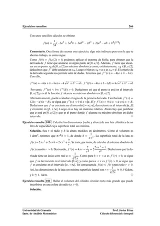Ejercicios resueltos 266
Con unos sencillos cálculos se obtiene
f .˛/ D
1
54
. 2a3
C 3a2
b C 3ab2
2b3
C 2.a2
ab C b2
/3=2
/
Comentario. Otra forma de razonar este ejercicio, algo más indirecta pero con la que te
ahorras trabajo, es como sigue.
Como f .0/ D f .a=2/ D 0, podemos aplicar el teorema de Rolle, para obtener que la
derivada de f tiene que anularse en algún punto de 0; a=2Œ. Además, f tiene que alcan-
zar en un punto x0 de Œ0; a=2 un máximo absoluto y como, evidentemente, x0 20; a=2Œ,
deducimos que f 0 debe anularse en x0. Luego o bien es x0 D˛ o es x0 Dˇ. El criterio de
la derivada segunda nos permite salir de dudas. Tenemos que f 00.x/ D 4.a C b 6x/.
Con ello,
f 00
.˛/ D 4.a C b 6˛/ D 4
p
a2 C b2 ab; f 00
.ˇ/ D 4.a C b 6ˇ/ D 4
p
a2 C b2 ab
Por tanto, f 00.˛/  0 y f 00.ˇ/  0. Deducimos así que el punto ˛ está en el intervalo
0; a=2Œ y en él la función f alcanza su máximo absoluto en Œ0; a=2.
Alternativamente, puedes estudiar el signo de la primera derivada. Escribiendo f 0.x/ D
12.x ˛/.x ˇ/, se sigue que f 0.x/  0 si x 2˛; ˇŒ y f 0.x/  0 si x  ˛ o si x  ˇ.
Deducimos que f es creciente en el intervalo  1; ˛, decreciente en el intervalo Œ˛; ˇ
y creciente en Œˇ; C1Œ. Luego en ˛ hay un máximo relativo. Ahora hay que justiﬁcar
que ˛ está en Œ0; a=2 y que es el punto donde f alcanza su máximo absoluto en dicho
intervalo. ©
Ejercicio resuelto 100 Calcular las dimensiones (radio y altura) de una lata cilíndrica de un
litro de capacidad cuya superﬁcie total sea mínima.
Solución. Sea r el radio y h la altura medidos en decímetros. Como el volumen es
1 dcm3, tenemos que r2h D 1, de donde h D
1
r2
. La superﬁcie total de la lata es
f .r/D2r2 C2rhD2r2 C
2
r
. Se trata, por tanto, de calcular el máximo absoluto de
f .r/ cuando r  0. Derivando, f 0.r/ D 4r
2
r2
D 2
2r3 1
r2
. Deducimos que la de-
rivada tiene un único cero real ˛ D
1
3
p
2
. Como para 0  r  ˛ es f 0.r/  0, se sigue
que f es decreciente en el intervalo 0; ˛; y como para ˛  r es f 0.r/  0, se sigue que
f es creciente en el intervalo Œ˛; C1Œ. En consecuencia f .˛/ 6 f .r/ para todo r  0.
Así, las dimensiones de la lata con mínima superﬁcie lateral son r D
1
3
p
2
Ñ 0; 542dcm,
y h Ñ 1; 1dcm. ©
Ejercicio resuelto 101 Hallar el volumen del cilindro circular recto más grande que puede
inscribirse en una esfera de radio (a  0).
Solución.
Universidad de Granada
Dpto. de Análisis Matemático
Prof. Javier Pérez
Cálculo diferencial e integral
 