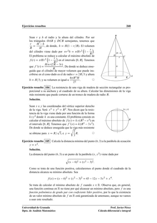 Ejercicios resueltos 268
Sean r y h el radio y la altura del cilindro. Por ser
los triángulos OAB y DCB semejantes, tenemos que
r
R
D
H h
H
, de donde, h D H.1 r=R/. El volumen
del cilindro viene dado por r2h D Hr2

1
r
R

.
El problema se reduce a calcular el máximo absoluto de
f .r/ D Hr2

1
r
R

en el intervalo Œ0; R. Tenemos
que f 0.r/ D
Hr.2R 3r/
R
. De donde se deduce ense-
guida que el cilindro de mayor volumen que puede ins-
cribirse en el cono dado es el de radio r D 2R=3 y altura
h D H=3; y su volumen es igual a
4R2H
27
. ©
O
h
H h
R
A
B
r C
D
Ejercicio resuelto 104 La resistencia de una viga de madera de sección rectangular es pro-
porcional a su anchura y al cuadrado de su altura. Calcular las dimensiones de la viga
más resistente que puede cortarse de un tronco de madera de radio R.
Solución.
Sean x e y las coordenadas del vértice superior derecho
de la viga. Será x2 C y2 D R2. Nos dicen que la resis-
tencia de la viga viene dada por una función de la forma
kxy2 donde k es una constante. El problema consiste en
calcular el máximo absoluto de f .x/ D kx.R2 x2/ en
el intervalo Œ0; R. Tenemos que f 0.x/ D k.R2 3x2/.
De donde se deduce enseguida que la viga más resistente
se obtiene para x D R=
p
3, e y D
r
2
3
R. ©
.x; y/
R
Ejercicio resuelto 105 Calcula la distancia mínima del punto .6; 3/ a la parábola de ecuación
y D x2.
Solución.
La distancia del punto .6; 3/ a un punto de la parábola .x; x2/ viene dada por
q
.x 6/2 C .x2 3/2:
Como se trata de una función positiva, calcularemos el punto donde el cuadrado de la
distancia alcanza su mínimo absoluto. Sea
f .x/ D .x 6/2
C .x2
3/2
D 45 12x 5x2
C x4
:
Se trata de calcular el mínimo absoluto de f cuando x 2 R. Observa que, en general,
una función continua en R no tiene por qué alcanzar un mínimo absoluto, pero f es una
función polinómica de grado par con coeﬁciente líder positivo, por lo que la existencia
de un valor mínimo absoluto de f en R está garantizada de antemano, aunque no vamos
a usar este resultado.
Universidad de Granada
Dpto. de Análisis Matemático
Prof. Javier Pérez
Cálculo diferencial e integral
 