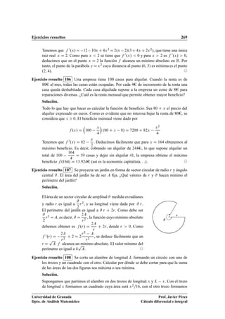 Ejercicios resueltos 269
Tenemos que f 0.x/D 12 10x C4x3 D2.x 2/.3C4x C2x2/, que tiene una única
raíz real x D 2. Como para x  2 se tiene que f 0.x/  0 y para x  2 es f 0.x/  0,
deducimos que en el punto x D 2 la función f alcanza un mínimo absoluto en R. Por
tanto, el punto de la parábola y Dx2 cuya distancia al punto .6; 3/ es mínima es el punto
.2; 4/. ©
Ejercicio resuelto 106 Una empresa tiene 100 casas para alquilar. Cuando la renta es de
80e al mes, todas las casas están ocupadas. Por cada 4e de incremento de la renta una
casa queda deshabitada. Cada casa alquilada supone a la empresa un coste de 8e para
reparaciones diversas. ¿Cuál es la renta mensual que permite obtener mayor beneﬁcio?
Solución.
Todo lo que hay que hacer es calcular la función de beneﬁcio. Sea 80 C x el precio del
alquiler expresado en euros. Como es evidente que no interesa bajar la renta de 80e, se
considera que x  0. El beneﬁcio mensual viene dado por
f .x/ D

100
x
4

.80 C x 8/ D 7200 C 82x
x2
4
Tenemos que f 0.x/ D 82
x
2
. Deducimos fácilmente que para x D 164 obtenemos al
máximo beneﬁcio. Es decir, cobrando un alquiler de 244e, lo que supone alquilar un
total de 100
164
4
D 59 casas y dejar sin alquilar 41, la empresa obtiene el máximo
beneﬁcio f .164/ D 13.924e (así es la economía capitalista: : :). ©
Ejercicio resuelto 107 Se proyecta un jardín en forma de sector circular de radio r y ángulo
central #. El área del jardín ha de ser A ﬁja. ¿Qué valores de r y # hacen mínimo el
perímetro del jardín?
Solución.
El área de un sector circular de amplitud # medida en radianes
y radio r es igual a
#
2
r2, y su longitud viene dada por # r.
El perímetro del jardín es igual a # r C 2r. Como debe ser
#
2
r2 DA, es decir, # D
2A
r2
, la función cuyo mínimo absoluto
debemos obtener es f .r/ D
2A
r
C 2r, donde r  0. Como
f 0.r/ D
2A
r2
C 2 D 2
r2 A
r2
, se deduce fácilmente que en
r D
p
A f alcanza un mínimo absoluto. El valor mínimo del
perímetro es igual a 4
p
A. ©
#
r
Ejercicio resuelto 108 Se corta un alambre de longitud L formando un círculo con uno de
los trozos y un cuadrado con el otro. Calcular por dónde se debe cortar para que la suma
de las áreas de las dos ﬁguras sea máxima o sea mínima.
Solución.
Supongamos que partimos el alambre en dos trozos de longitud x y L x. Con el trozo
de longitud x formamos un cuadrado cuya área será x2=16, con el otro trozo formamos
Universidad de Granada
Dpto. de Análisis Matemático
Prof. Javier Pérez
Cálculo diferencial e integral
 