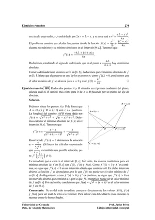 Ejercicios resueltos 270
un círculo cuyo radio, r, vendrá dado por 2r D L x, y su area será r2 D
.L x/2
4
.
El problema consiste en calcular los puntos donde la función f .x/ D
x2
16
C
.L x/2
4
alcanza su máximo y su mínimo absolutos en el intervalo Œ0; L. Tenemos que
f 0.x/ D
4L C .4 C /x
8
:
Deducimos, estudiando el signo de la derivada, que en el punto xD
4L
4 C 
hay un mínimo
absoluto.
Como la derivada tiene un único cero en 0; LŒ, deducimos que el máximo absoluto de f
en Œ0; L tiene que alcanzarse en uno de los extremos y, como f .L/ D 0, concluimos que
el valor máximo de f se alcanza para x D 0 y vale f .0/ D
L2
4
. ©
Ejercicio resuelto 109 Dados dos puntos A y B situados en el primer cuadrante del plano,
calcula cuál es el camino más corto para ir de A a B pasando por un punto del eje de
abscisas.
Solución.
Podemos situar los puntos A y B de forma que
A D .0; r/ y B D .s; t/ con r; s; t positivos.
La longitud del camino APB viene dada por
f .x/ D
p
x2 C r2 C
p
.s x/2 C t2. Debe-
mos calcular el mínimo absoluto de f .x/ en el
intervalo Œ0; s. Tenemos que
f 0.x/ D
x s
p
t2 C .s x/2
C
x
p
r2 C x2
Resolviendo f 0.x/ D 0 obtenemos la solución
˛ D
rs
r C t
. (Si haces los cálculos encontrarás
que
rs
r t
es también una posible solución, pe-
ro f 0
 rs
r t

¤ 0).
A D .0; r/
B D .s; t/
P D .x; 0/
C D .0; r/
D
Es inmediato que ˛ está en el intervalo Œ0; s. Por tanto, los valores candidatos para ser
mínimo absoluto de f en Œ0; s son f .0/, f .s/ y f .˛/. Como f 0.0/  0 y f 0 es conti-
nua, se sigue que f 0.x/  0 en un intervalo abierto que contiene a 0. En dicho intervalo
abierto la función f es decreciente, por lo que f .0/ no puede ser el valor mínimo de f
en Œ0; s. Análogamente, como f 0.s/  0 y f 0 es continua, se sigue que f 0.x/  0 en
un intervalo abierto que contiene a s, por lo que f .s/ tampoco puede ser el valor mínimo
de f en Œ0; s. Por exclusión, concluimos que f .˛/D
p
s2 C .r C t/2 es el valor mínimo
de f en Œ0; s.
Comentario. No es del todo inmediato comparar directamente los valores f .0/, f .s/
y f .˛/ para ver cuál de ellos es el menor. Para salvar esta diﬁcultad lo más cómodo es
razonar como lo hemos hecho.
Universidad de Granada
Dpto. de Análisis Matemático
Prof. Javier Pérez
Cálculo diferencial e integral
 