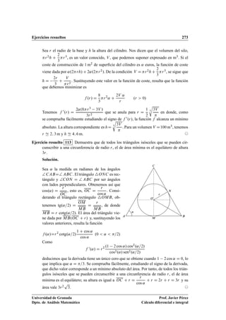 Ejercicios resueltos 273
Sea r el radio de la base y h la altura del cilindro. Nos dicen que el volumen del silo,
r2h C
2
3
r3, es un valor conocido, V , que podemos suponer expresado en m3. Si el
coste de construcción de 1 m2 de superﬁcie del cilindro es ˛ euros, la función de coste
viene dada por ˛.2rh/ C 2˛.2r2/. De la condición V D r2h C
2
3
r3, se sigue que
h D
2r
3
C
V
r2
. Sustituyendo este valor en la función de coste, resulta que la función
que debemos minimizar es
f .r/ D
8
3
r2
˛ C
2V ˛
r
.r  0/
Tenemos f 0.r/ D
2˛.8r3 3V /
3r2
que se anula para r D
1
2
3
r
3V

en donde, como
se comprueba fácilmente estudiando el signo de f 0.r/, la función f alcanza un mínimo
absoluto. La altura correspondiente es hD 3
r
3V

. Para un volumen V D100 m3, tenemos
r Ñ 2; 3 m y h Ñ 4; 6 m. ©
Ejercicio resuelto 113 Demuestra que de todos los triángulos isósceles que se pueden cir-
cunscribir a una circunferencia de radio r, el de área mínima es el equilátero de altura
3r.
Solución.
Sea ˛ la medida en radianes de los ángulos
† CABD† ABC. El triángulo 4ONC es rec-
tángulo y †CON D † ABC por ser ángulos
con lados perpendiculares. Obtenemos así que
cos.˛/ D
r
OC
, esto es, OC D
r
cos ˛
. Consi-
derando el triángulo rectángulo 4OMB, ob-
tenemos tg.˛=2/ D
OM
MB
D
r
MB
, de donde
MB D r cotg.˛=2/. El área del triángulo vie-
ne dada por MB.OC C r/ y, sustituyendo los
valores anteriores, resulta la función
f .˛/Dr2
cotg.˛=2/
1 C cos ˛
cos ˛
.0  ˛  =2/
O
BA
C
M
N
r
˛
Como
f 0.˛/ D r2 .1 2 cos ˛/ cos2.˛=2/
cos2.˛/ sen2.˛=2/
deducimos que la derivada tiene un único cero que se obtiene cuando 1 2 cos ˛ D 0, lo
que implica que ˛ D =3. Se comprueba fácilmente, estudiando el signo de la derivada,
que dicho valor corresponde a un mínimo absoluto del área. Por tanto, de todos los trián-
gulos isósceles que se pueden circunscribir a una circunferencia de radio r, el de área
mínima es el equilátero; su altura es igual a OC C r D
r
cos ˛
C r D 2r C r D 3r y su
área vale 3r2
p
3. ©
Universidad de Granada
Dpto. de Análisis Matemático
Prof. Javier Pérez
Cálculo diferencial e integral
 