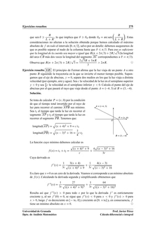 Ejercicios resueltos 275
que sen # 
R
L C R
, lo que implica que #  #0 donde #0 D arc sen

R
L C R

. Estas
consideraciones no afectan a la solución obtenida porque hemos calculado el máximo
absoluto de f en todo el intervalo 0; =2, salvo por un detalle: debemos asegurarnos de
que es posible separar el nudo de la columna hasta que # 6 =3. Para eso es suﬁciente
que la longitud de la cuerda sea mayor o igual que R. C 2=3/ C 2R=
p
3 (la longitud
del arco CB
_
más dos veces la longitud del segmento AC correspondientes a # D =3).
Observa que R. C 2=3/ C 2R=
p
3 D
2
p
3R C 5R
3
 2R. ©
Ejercicio resuelto 115 El principio de Fermat aﬁrma que la luz viaja de un punto A a otro
punto B siguiendo la trayectoria en la que se invierte el menor tiempo posible. Supon-
gamos que el eje de abscisas, y D 0, separa dos medios en los que la luz viaja a distinta
velocidad (por ejemplo, aire y agua). Sea c la velocidad de la luz en el semiplano superior
y  0 y sea 3
4 c la velocidad en el semiplano inferior y  0. Calcula el punto del eje de
abscisas por el que pasará el rayo que viaje desde el punto A D . 4; 3/ al B D .3; 4/.
Solución.
Se trata de calcular P D .x; 0/ por la condición
de que el tiempo total invertido por el rayo de
luz para recorrer el camino APB sea mínimo.
Sea t1 el tiempo que tarda la luz en recorrer el
segmento AP y t2 el tiempo que tarda la luz en
recorrer el segmento PB. Tenemos que:
longitud.AP/ D
q
.x C 4/2 C 9 D c t1
longitud.PB/ D
q
.x 3/2 C 16 D
3
4
c t2
A D . 4; 3/
B D .3; 4/
O
P D .x; 0/
La función cuyo mínimo debemos calcular es
f .x/ D t1 C t2 D
p
.x C 4/2 C 9
c
C
4
p
.x 3/2 C 16
3c
Cuya derivada es
f 0.x/ D
1
3c
3.x C 4/
p
.x C 4/2 C 9
C
1
3c
4.x 3/
p
.x 3/2 C 16
Es claro que xD0 es un cero de la derivada. Veamos si corresponde a un mínimo absoluto
de f .x/. Calculando la derivada segunda y simpliﬁcando obtenemos que
f 00.x/ D
1
3c
27
p
..x C 4/2 C 9/3
C
1
3c
64
p
..x 3/2 C 16/3
Resulta así que f 00.x/  0 para todo x por lo que la derivada f 0 es estrictamente
creciente y, al ser f 0.0/ D 0, se sigue que f 0.x/  0 para x  0 y f 0.x/  0 para
x  0, luego f es decreciente en  1; 0 y creciente en Œ0; C1Œ y, en consecuencia, f
tiene un mínimo absoluto en x D 0. ©
Universidad de Granada
Dpto. de Análisis Matemático
Prof. Javier Pérez
Cálculo diferencial e integral
 