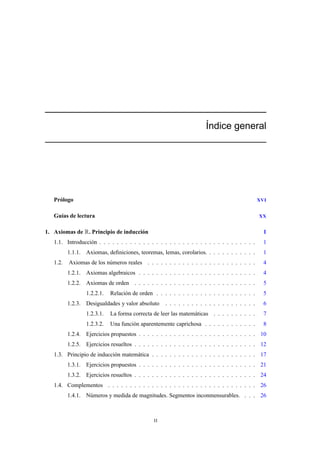 ´Indice general
Prólogo XVI
Guías de lectura XX
1. Axiomas de R. Principio de inducción 1
1.1. Introducción . . . . . . . . . . . . . . . . . . . . . . . . . . . . . . . . . . . . 1
1.1.1. Axiomas, deﬁniciones, teoremas, lemas, corolarios. . . . . . . . . . . . 1
1.2. Axiomas de los números reales . . . . . . . . . . . . . . . . . . . . . . . . . 4
1.2.1. Axiomas algebraicos . . . . . . . . . . . . . . . . . . . . . . . . . . . 4
1.2.2. Axiomas de orden . . . . . . . . . . . . . . . . . . . . . . . . . . . . 5
1.2.2.1. Relación de orden . . . . . . . . . . . . . . . . . . . . . . . 5
1.2.3. Desigualdades y valor absoluto . . . . . . . . . . . . . . . . . . . . . 6
1.2.3.1. La forma correcta de leer las matemáticas . . . . . . . . . . 7
1.2.3.2. Una función aparentemente caprichosa . . . . . . . . . . . . 8
1.2.4. Ejercicios propuestos . . . . . . . . . . . . . . . . . . . . . . . . . . . 10
1.2.5. Ejercicios resueltos . . . . . . . . . . . . . . . . . . . . . . . . . . . . 12
1.3. Principio de inducción matemática . . . . . . . . . . . . . . . . . . . . . . . . 17
1.3.1. Ejercicios propuestos . . . . . . . . . . . . . . . . . . . . . . . . . . . 21
1.3.2. Ejercicios resueltos . . . . . . . . . . . . . . . . . . . . . . . . . . . . 24
1.4. Complementos . . . . . . . . . . . . . . . . . . . . . . . . . . . . . . . . . . 26
1.4.1. Números y medida de magnitudes. Segmentos inconmensurables. . . . 26
II
 