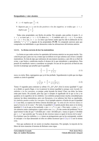 Desigualdades y valor absoluto 7
8. z  0 implica que
1
z
 0:
9. Supuesto que x e y son los dos positivos o los dos negativos, se veriﬁca que x  y
implica que
1
y

1
x
:
Todas estas propiedades son fáciles de probar. Por ejemplo, para probar el punto 5), si
x  y se tiene que y x  0. Si ahora es z  0, también será z.y x/  0, es decir,
zy zx  0 o, sea, zx  zy. Lo único que hemos usado aquí ha sido la deﬁnición de los
símbolos “” y “” y algunas de las propiedades P1-P8. Un estupendo ejercicio para que
compruebes tus habilidades es que demuestres todas las aﬁrmaciones del teorema anterior.
1.2.3.1. La forma correcta de leer las matemáticas
La forma en que están escritos los apartados del teorema anterior no me gusta mucho. Voy
a decirte por qué y para eso voy a tratar aquí un defecto en el que solemos caer al leer o estudiar
matemáticas. Se trata de algo que realizamos de una manera mecánica, y por ello no es fácil de
evitar, y que limita y condiciona mucho el alcance de lo que entendemos y aprendemos. Para
ponerlo de maniﬁesto vamos a considerar un ejemplo. En uno de los ejercicios al ﬁnal de esta
sección te propongo que pruebes que la igualdad
1
x
C
1
y
D
1
x C y
(1.1)
nunca es cierta. Bien, supongamos que ya lo has probado. Seguidamente te pido que me digas
cuándo es cierta la igualdad
1
x C y2
C
1
z
D
1
x C y2 C z
(1.2)
Tienes 15 segundos para contestar (y sobran 13). ¿Si? ¿No? ¡Son la misma igualdad! Y, aquí
es a dónde yo quería llegar, si no te parecen la misma igualdad es porque estás leyendo los
símbolos y no los conceptos, es porque ¡estás leyendo las letras! Claro, me dirás, las letras
están para leerse. De acuerdo, pero hay que ir siempre al signiﬁcado de lo que se lee y no
quedarse en la superﬁcie de los símbolos. Los símbolos proporcionan mucha comodidad para
expresar las ideas matemáticas, pero con frecuencia, si no sabemos leer bien su signiﬁcado,
los símbolos pueden ocultar los conceptos. En el ejemplo anterior, el hecho de que la igualdad
(1.1) sea falsa, se expresa de forma correcta diciendo que “la suma de dos inversos nunca es
igual al inverso de la suma”. Por tanto, la igualdad (1.2) jamás puede darse pues es la misma
igualdad (1.1) en la que se ha sustituido x por x C y2 e y por z. Pero tanto x como x C y2
son números reales cualesquiera e igual ocurre con z e y. ¿Te das cuenta del problema? No es
igual retener la idea de que “1 dividido por x más 1 dividido por y nunca es igual a 1 dividido
por x C y” que asimilar que “la suma de dos inversos nunca es igual al inverso de la suma”.
En el primer caso los símbolos x e y tienen un protagonismo que no les corresponde, ocultan
el concepto: si te ﬁjas demasiado en ellos no sabrás reconocer que (1.2) y (1.1) son la misma
cosa.
Esto que acabamos de ver ocurre en muchas situaciones. Por ejemplo, la mayoría de los
libros de texto enuncian el teorema de Bolzano como sigue.
Universidad de Granada
Dpto. de Análisis Matemático
Prof. Javier Pérez
Cálculo diferencial e integral
 