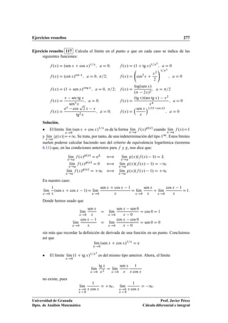 Ejercicios resueltos 277
Ejercicio resuelto 117 Calcula el límite en el punto a que en cada caso se indica de las
siguientes funciones:
f .x/ D .sen x C cos x/1=x
; a D 0I f .x/ D .1 C tg x/1=x2
; a D 0
f .x/ D .cot x/sen x
; a D 0; =2I f .x/ D cos2
x C
x2
2
!1=x2
; a D 0
f .x/ D .1 C sen x/cotg x
; a D 0; =2I f .x/ D
log.sen x/
. 2x/2
; a D =2
f .x/ D
x arc tg x
sen3x
; a D 0I f .x/ D
.tg x/.arc tg x/ x2
x6
; a D 0
f .x/ D
ex cos
p
2 x x
tg2x
; a D 0I f .x/ D
sen x
x
1=.1 cos x/
; a D 0
Solución.
 El límite lKım
x!0
.sen x C cos x/1=x
es de la forma lKım
x!a
f .x/g.x/
cuando lKım
x!a
f .x/D1
y lKım
x!a
jg.x/jDC1. Se trata, por tanto, de una indeterminación del tipo 11. Estos límites
suelen poderse calcular haciendo uso del criterio de equivalencia logarítmica (teorema
6.11) que, en las condiciones anteriores para f y g, nos dice que:
lKım
x!a
f .x/g.x/
D eL ” lKım
x!a
g.x/.f .x/ 1/ D L
lKım
x!a
f .x/g.x/
D 0 ” lKım
x!a
g.x/.f .x/ 1/ D 1
lKım
x!a
f .x/g.x/
D C1 ” lKım
x!a
g.x/.f .x/ 1/ D C1
En nuestro caso:
lKım
x!0
1
x
.sen x C cos x 1/D lKım
x!0
sen x C cos x 1
x
D lKım
x!0
sen x
x
C lKım
x!0
cos x 1
x
D1:
Donde hemos usado que
lKım
x!0
sen x
x
D lKım
x!0
sen x sen 0
x 0
D cos 0 D 1
lKım
x!0
cos x 1
x
D lKım
x!0
cos x cos 0
x 0
D sen 0 D 0
sin más que recordar la deﬁnición de derivada de una función en un punto. Concluimos
así que
lKım
x!0
.sen x C cos x/1=x
D e
 El límite lKım
x!0
.1 C tg x/1=x2
es del mismo tipo anterior. Ahora, el límite
lKım
x!0
tg x
x2
D lKım
x!0
sen x
x
1
x cos x
no existe, pues
lKım
x!0
x  0
1
x cos x
D C1; lKım
x!0
x  0
1
x cos x
D 1:
Universidad de Granada
Dpto. de Análisis Matemático
Prof. Javier Pérez
Cálculo diferencial e integral
 