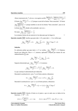 Ejercicios resueltos 279
Ahora, la presencia de x2 y de cos x me sugiere escribir
log.cos x/
4x2
D
log.cos x/
cos x 1
cos x 1
x2
.
El límite lKım
x!0
cos x 1
x2
D 1=2 porque es uno de los límites “bien conocidos”. El límite
lKım
x!0
log.cos x/
cos x 1
D 1 porque también es uno de los límites “bien conocidos”, pues es de
la forma lKım
t!1
log t
t 1
donde se ha sustituido t por cos x.
Por tanto lKım
x!=2
log.sen x/
. 2x/2
D
1
2
.
Los restantes límites de este ejercicio te los dejo para que los hagas tú. ©
Ejercicio resuelto 118 Justiﬁca que para todo r 2R y para todo s  0 se veriﬁca que:
lKım
x!C1
.log x/r
xs
D 0; lKım
x!C1
xr
esx
D 0; lKım
x!0
x  0
xs
j log xjr
D 0:
Solución.
Es suﬁciente probar que para todo n 2 N se veriﬁca lKım
x!C1
.log x/n
xs
D 0. Podemos
hacerlo por inducción. Para n D 1, tenemos, aplicando L’Hôpital por tratarse de una
indeterminación 1
1 , que:
lKım
x!C1
log x
xs
D
1
s
lKım
x!C1
1
xs
D 0:
Supuesto demostrado que lKım
x!C1
.log x/n
xs
D 0, tenemos:
lKım
x!C1
.log x/nC1
xs
D
n C 1
s
lKım
x!C1
.log x/n
xs
D 0:
Lo que concluye la demostración por inducción.
Haciendo la sustitución de x por ex en el límite anterior, obtenemos:
0 D lKım
x!C1
.log x/r
xs
D Œx $ ex
 D lKım
x!C1
xr
esx
Haciendo la sustitución de x por 1=x en el límite primero, obtenemos:
0 D lKım
x!C1
.log x/r
xs
D Œx $ 1=x D lKım
x!0
x  0
xs
j log xjr
©
Ejercicio resuelto 119 Calcula el límite en el punto a que en cada caso se indica de las
funciones f W RC ! R.
f .x/ D
x2 sen 1=x
log x
; a D C∞I f .x/ D sen
p
1 C x sen
p
x; a D C∞
Universidad de Granada
Dpto. de Análisis Matemático
Prof. Javier Pérez
Cálculo diferencial e integral
 
