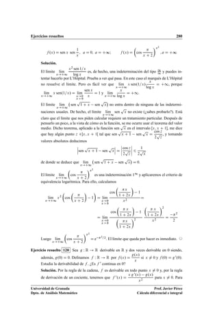 Ejercicios resueltos 280
f .x/ D sen x sen
1
x
; a D 0; a D C∞I f .x/ D

cos

x C 2
x2
; a D C∞
Solución.
El límite lKım
x!C1
x2 sen 1=x
log x
es, de hecho, una indeterminación del tipo 1
1 y puedes in-
tentar hacerlo por L’Hôpital. Prueba a ver qué pasa. En este caso el marqués de L’Hôpital
no resuelve el límite. Pero es fácil ver que lKım
x!C1
x sen.1=x/
x
log x
D C1, porque
lKım
x!C1
x sen.1=x/ D lKım
x!0
x  0
sen x
x
D 1 y lKım
x!C1
x
log x
D C1.
El límite lKım
x!C1
sen
p
1 C x sen
p
x

no entra dentro de ninguna de las indetermi-
naciones usuales. De hecho, el límite lKım
x!C1
sen
p
x no existe (¿sabes probarlo?). Está
claro que el límite que nos piden calcular requiere un tratamiento particular. Después de
pensarlo un poco, a la vista de cómo es la función, se me ocurre usar el teorema del valor
medio. Dicho teorema, aplicado a la función sen
p
x en el intervalo Œx; x C 1, me dice
que hay algún punto z 2x; x C 1Œ tal que sen
p
x C 1 sen
p
x D
cos z
2
p
z
, y tomando
valores absolutos deducimos
ˇ
ˇ
ˇsen
p
x C 1 sen
p
x
ˇ
ˇ
ˇ D
ˇ
ˇ
ˇ
ˇ
cos z
2
p
z
ˇ
ˇ
ˇ
ˇ 6
1
2
p
x
de donde se deduce que lKım
x!C1
sen
p
1 C x sen
p
x

D 0.
El límite lKım
x!C1

cos

x C 2
x2
es una indeterminación 11 y aplicaremos el criterio de
equivalencia logarítmica. Para ello, calculamos
lKım
x!C1
x2

cos


x C 2

1

D lKım
x!0
x  0
cos

x
1 C 2x

1
x2
D
D lKım
x!0
x  0
cos

 x
1 C 2x

1

x
1 C 2x
2

 x
1 C 2x
2
x2
D
2
2
Luego lKım
x!C1

cos

x C 2
x2
D e 2=2. El límite que queda por hacer es inmediato. ©
Ejercicio resuelto 120 Sea g W R ! R derivable en R y dos veces derivable en 0 siendo,
además, g.0/ D 0. Deﬁnamos f W R ! R por f .x/ D
g.x/
x
si x ¤ 0 y f .0/ D g0.0/.
Estudia la derivabilidad de f . ¿Es f 0 continua en 0?
Solución. Por la regla de la cadena, f es derivable en todo punto x ¤ 0 y, por la regla
de derivación de un cociente, tenemos que f 0.x/ D
x g0.x/ g.x/
x2
para x ¤ 0. Para
Universidad de Granada
Dpto. de Análisis Matemático
Prof. Javier Pérez
Cálculo diferencial e integral
 