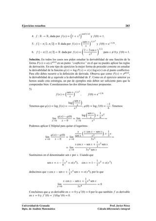 Ejercicios resueltos 283
4. f W R ! R, dada por f .x/ D

1 C x2
sen.1=x/
y f .0/ D 1.
5. f W =2; =2Œ! R dada por f .x/ D
sen x
x
1=x2
y f .0/ D e 1=6 :
6. f W =2; =2Œ! R dada por f .x/ D

2 2 cos x
x2
1=x
para x ¤ 0 y f .0/ D 1.
Solución. En todos los casos nos piden estudiar la derivabilidad de una función de la
forma F.x/ D u.x/v.x/ en un punto “conﬂictivo” en el que no puedes aplicar las reglas
de derivación. En este tipo de ejercicios la mejor forma de proceder consiste en estudiar
la derivabilidad de la función '.x/ D log F.x/ D v.x/ log u.x/ en el punto conﬂictivo.
Para ello debes recurrir a la deﬁnición de derivada. Observa que como F.x/ D e'.x/,
la derivabilidad de ' equivale a la derivabilidad de F. Como en el ejercicio anterior ya
hemos usado esta estrategia, un par de ejemplos más deben ser suﬁciente para que la
comprendas bien. Consideraremos las dos últimas funciones propuestas.
5)
f .x/ D
sen x
x
1=x2
; f .0/ D e 1=6
Tenemos que '.x/ D log f .x/ D
log
sen x
x

x2
, '.0/ D log f .0/ D
1
6
. Tenemos:
lKım
x!0
'.x/ '.0/
x 0
D lKım
x!0
log
sen x
x

C
1
6
x2
x3
D
Podemos aplicar L’Hôpital para quitar el logaritmo.
lKım
x!0
'.x/ '.0/
x 0
D lKım
x!0
x
sen x
x cos x sen x
x2

C
1
3
x
3x2
D
D lKım
x!0
x cos x sen x C
1
3
x2 sen x
3x3 sen x
Sustituimos en el denominador sen x por x. Usando que
sen x D x
1
6
x3
C o.x4
/; cos x D 1
1
2
x2
C o.x3
/
deducimos que x cos x sen x C
1
3
x2 sen x D o.x4/, por lo que
lKım
x!0
x cos x sen x C
1
3
x2 sen x
3x4
D 0
Concluimos que ' es derivable en x D 0 y '0.0/ D 0 por lo que también f es derivable
en x D 0 y f 0.0/ D f .0/'0.0/ D 0.
Universidad de Granada
Dpto. de Análisis Matemático
Prof. Javier Pérez
Cálculo diferencial e integral
 