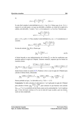 Ejercicios resueltos 284
6)
f .x/ D

2 2 cos x
x2
1=x
; f .0/ D 1
Es más fácil estudiar la derivabilidad de '.x/ D log f .x/. Nótese que al ser f .x/ D
exp.'.x//, en todo punto a en que sea derivable ' también, en virtud de la regla de la
cadena, será derivable f siendo f 0.a/ D '0.a/ exp.'.a// D '0.a/f .a/. Tenemos que
'.x/ D
log

2 2 cos x
x2

x
para x ¤ 0, y '.0/ D 0. Para estudiar la derivabilidad de ' en x D 0 consideremos el
cociente:
H.x/ D
'.x/ '.0/
x 0
D
log

2 2 cos x
x2

x2
Se trata de calcular lKım
x!0
H.x/. Puesto que
lKım
x!0
2 2 cos x
x2
D 1 (6.25)
el límite buscado es una indeterminación de la forma 0
0 y se dan las condiciones que
permiten aplicar la regla de L’Hôpital. Tenemos entonces, supuesto que los límites en
cuestión existen:
lKım
x!0
H.x/D lKım
x!0
x2
2 2 cos x
2x2 sen x 2x.2 2 cos x/
x4
2x
D lKım
x!0
x sen x C 2 cos x 2
x4
donde hemos tenido en cuenta (6.25). Podemos volver a usar la regla de L’Hôpital para
calcular el último límite, obteniendo:
lKım
x!0
x sen x C 2 cos x 2
x4
D lKım
x!0
x cos x sen x
4x3
D lKım
x!0
x sen x
12x2
D
1
12
Hemos probado así que f es derivable en 0 y f 0.0/ D 1=12.
Comentario. No debe calcularse la derivada de f en 0 aplicando la regla de L’Hôpital
para calcular el límite lKım
x!0
f .x/ f .0/
x 0
, pues entonces lo que haremos será calcular
lKımx!0 f 0.x/. La existencia de este límite, junto con la continuidad de f en 0, implican
que f tiene derivada continua en 0 y eso es más de lo que se pide y, por eso mismo,
suele ser más complicado. ©
Universidad de Granada
Dpto. de Análisis Matemático
Prof. Javier Pérez
Cálculo diferencial e integral
 