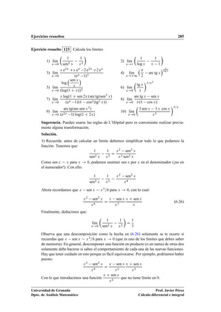 Ejercicios resueltos 285
Ejercicio resuelto 123 Calcula los límites
1/ lKım
x!0

1
sen2 x
1
x2

2/ lKım
x!1

1
log x
1
x 1

3/ lKım
x!0
x e2x Cx ex 2 e2x C2 ex
.ex 1/3
4/ lKım
x!C1

2
arc tg x
 1
log x
5/ lKım
x!0
log
sen x
x

.log.1 C x//2
6/ lKım
x!0

tg x
x
1=x2
7/ lKım
x!0
x log.1 C sen 2x/ arc tg.sen3 x/
.ex 1/.1 cos2.tg2 x//
8/ lKım
x!0
arc tg x sen x
x.1 cos x/
9/ lKım
x!0
arc tg.arc sen x2/
.e2x 1/ log.1 C 2x/
10/ lKım
x!0

3 sen x 3 x cos x
x3
1=x
Sugerencia. Pueden usarse las reglas de L’Hôpital pero es conveniente realizar previa-
mente alguna transformación.
Solución.
1) Recuerda: antes de calcular un límite debemos simpliﬁcar todo lo que podamos la
función. Tenemos que:
1
sen2 x
1
x2
D
x2 sen2 x
x2 sen2 x
Como sen x  x para x ! 0, podemos sustituir sen x por x en el denominador (¡no en
el numerador!). Con ello:
1
sen2 x
1
x2

x2 sen2 x
x4
Ahora recordamos que x sen x  x3=6 para x ! 0, con lo cual:
x2 sen2 x
x4
D
x sen x
x3
x C sen x
x
(6.26)
Finalmente, deducimos que:
lKım
x!0

1
sen2 x
1
x2

D
1
3
Observa que una descomposición como la hecha en (6.26) solamente se te ocurre si
recuerdas que x sen x  x3=6 para x ! 0 (que es uno de los límites que debes saber
de memoria). En general, descomponer una función en producto (o en suma) de otras dos
solamente debe hacerse si sabes el comportamiento de cada una de las nuevas funciones.
Hay que tener cuidado en esto porque es fácil equivocarse. Por ejemplo, podríamos haber
puesto:
x2 sen2 x
x4
D
x sen x
x2
x C sen x
x2
Con lo que introducimos una función
x C sen x
x2
que no tiene límite en 0.
Universidad de Granada
Dpto. de Análisis Matemático
Prof. Javier Pérez
Cálculo diferencial e integral
 