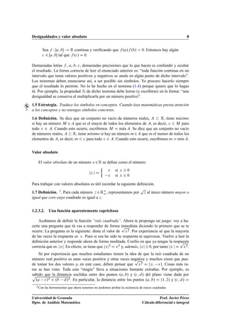 Desigualdades y valor absoluto 8
Sea f W Œa; b ! R continua y veriﬁcando que f .a/f .b/  0. Entonces hay algún
c 2 a; bŒ tal que f .c/ D 0.
Demasiadas letras f , a, b, c, demasiadas precisiones que lo que hacen es confundir y ocultar
el resultado. La forma correcta de leer el enunciado anterior es: “toda función continua en un
intervalo que toma valores positivos y negativos se anula en algún punto de dicho intervalo”.
Los teoremas deben enunciarse así, a ser posible sin símbolos. Yo procuro hacerlo siempre
que el resultado lo permite. No lo he hecho en el teorema (1.4) porque quiero que lo hagas
tú. Por ejemplo, la propiedad 5) de dicho teorema debe leerse (y escribirse) en la forma: “una
desigualdad se conserva al multiplicarla por un número positivo”.
1.5 Estrategia. Traduce los símbolos en conceptos. Cuando leas matemáticas presta atención
a los conceptos y no retengas símbolos concretos.
1.6 Deﬁnición. Se dice que un conjunto no vacío de números reales, A  R, tiene máximo
si hay un número M 2 A que es el mayor de todos los elementos de A, es decir, x 6 M para
todo x 2 A. Cuando esto ocurre, escribimos M D mKax A. Se dice que un conjunto no vacío
de números reales, A  R, tiene mínimo si hay un número m2A que es el menor de todos los
elementos de A, es decir, m 6 x para todo x 2 A. Cuando esto ocurre, escribimos m D mKın A.
Valor absoluto
El valor absoluto de un número x 2R se deﬁne como el número:
jx j D

x si x  0
x si x 6 0
Para trabajar con valores absolutos es útil recordar la siguiente deﬁnición.
1.7 Deﬁnición. 2. Para cada número z 2RC
o , representamos por
p
z al único número mayor o
igual que cero cuyo cuadrado es igual a z.
1.2.3.2. Una función aparentemente caprichosa
Acabamos de deﬁnir la función “raíz cuadrada”. Ahora te propongo un juego: voy a ha-
certe una pregunta que tú vas a responder de forma inmediata diciendo lo primero que se te
ocurre. La pregunta es la siguiente: dime el valor de
p
x2. Por experiencia sé que la mayoría
de las veces la respuesta es x. Pues si esa ha sido tu respuesta te equivocas. Vuelve a leer la
deﬁnición anterior y responde ahora de forma meditada. Confío en que ya tengas la respuesta
correcta que es jxj. En efecto, se tiene que jxj2 D x2 y, además, jxj  0, por tanto jx j D
p
x2.
Sé por experiencia que muchos estudiantes tienen la idea de que la raíz cuadrada de un
número real positivo es unas veces positiva y otras veces negativa y muchos creen que pue-
de tomar los dos valores y, en este caso, deben pensar que
p
x2 D fx; xg. Cosas más ra-
ras se han visto. Toda esta “magia” lleva a situaciones bastante extrañas. Por ejemplo, es
sabido que la distancia euclídea entre dos puntos .a; b/ y .c; d/ del plano viene dada porp
.a c/2 C .b d/2. En particular, la distancia entre los puntos .a; b/ D .1; 2/ y .c; d/ D
2Con las herramientas que ahora tenemos no podemos probar la existencia de raíces cuadradas
Universidad de Granada
Dpto. de Análisis Matemático
Prof. Javier Pérez
Cálculo diferencial e integral
 