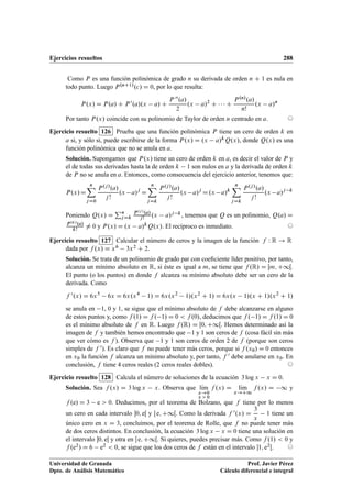 Ejercicios resueltos 288
Como P es una función polinómica de grado n su derivada de orden n C 1 es nula en
todo punto. Luego P.nC1/.c/ D 0, por lo que resulta:
P.x/ D P.a/ C P 0.a/.x a/ C
P 00.a/
2
.x a/2
C    C
P.n/.a/
n!
.x a/n
Por tanto P.x/ coincide con su polinomio de Taylor de orden n centrado en a. ©
Ejercicio resuelto 126 Prueba que una función polinómica P tiene un cero de orden k en
a si, y sólo si, puede escribirse de la forma P.x/ D .x a/kQ.x/, donde Q.x/ es una
función polinómica que no se anula en a.
Solución. Supongamos que P.x/ tiene un cero de orden k en a, es decir el valor de P y
el de todas sus derivadas hasta la de orden k 1 son nulos en a y la derivada de orden k
de P no se anula en a. Entonces, como consecuencia del ejercicio anterior, tenemos que:
P.x/D
nX
jD0
P.j/.a/
j !
.x a/j
D
nX
jDk
P.j/.a/
j !
.x a/j
D.x a/k
nX
jDk
P.j/.a/
j !
.x a/j k
Poniendo Q.x/ D
Pn
jDk
P.j/.a/
j! .x a/j k, tenemos que Q es un polinomio, Q.a/ D
P.k/
.a/
k!
¤ 0 y P.x/ D .x a/kQ.x/. El recíproco es inmediato. ©
Ejercicio resuelto 127 Calcular el número de ceros y la imagen de la función f W R ! R
dada por f .x/ D x6 3x2 C 2.
Solución. Se trata de un polinomio de grado par con coeﬁciente líder positivo, por tanto,
alcanza un mínimo absoluto en R, si éste es igual a m, se tiene que f .R/ D Œm; C1Œ.
El punto (o los puntos) en donde f alcanza su mínimo absoluto debe ser un cero de la
derivada. Como
f 0.x/ D 6x5
6x D 6x.x4
1/ D 6x.x2
1/.x2
C 1/ D 6x.x 1/.x C 1/.x2
C 1/
se anula en 1, 0 y 1, se sigue que el mínimo absoluto de f debe alcanzarse en alguno
de estos puntos y, como f .1/ D f . 1/ D 0  f .0/, deducimos que f . 1/ D f .1/ D 0
es el mínimo absoluto de f en R. Luego f .R/ D Œ0; C1Œ. Hemos determinado así la
imagen de f y también hemos encontrado que 1 y 1 son ceros de f (cosa fácil sin más
que ver cómo es f ). Observa que 1 y 1 son ceros de orden 2 de f (porque son ceros
simples de f 0). Es claro que f no puede tener más ceros, porque si f .x0/ D 0 entonces
en x0 la función f alcanza un mínimo absoluto y, por tanto, f 0 debe anularse en x0. En
conclusión, f tiene 4 ceros reales (2 ceros reales dobles). ©
Ejercicio resuelto 128 Calcula el número de soluciones de la ecuación 3 log x x D 0.
Solución. Sea f .x/ D 3 log x x. Observa que lKım
x!0
x  0
f .x/ D lKım
x!C1
f .x/ D 1 y
f .e/ D 3 e  0. Deducimos, por el teorema de Bolzano, que f tiene por lo menos
un cero en cada intervalo 0; eŒ y  e; C1Œ. Como la derivada f 0.x/ D
3
x
1 tiene un
único cero en x D 3, concluimos, por el teorema de Rolle, que f no puede tener más
de dos ceros distintos. En conclusión, la ecuación 3 log x x D 0 tiene una solución en
el intervalo 0; eŒ y otra en  e; C1Œ. Si quieres, puedes precisar más. Como f .1/  0 y
f .e2/ D 6 e2  0, se sigue que los dos ceros de f están en el intervalo 1; e2Œ. ©
Universidad de Granada
Dpto. de Análisis Matemático
Prof. Javier Pérez
Cálculo diferencial e integral
 