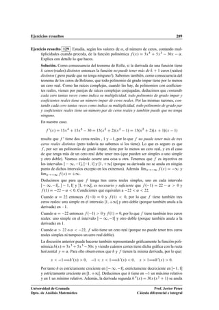 Ejercicios resueltos 289
Ejercicio resuelto 129 Estudia, según los valores de ˛, el número de ceros, contando mul-
tiplicidades cuando proceda, de la función polinómica f .x/ D 3x5 C 5x3 30x ˛.
Explica con detalle lo que haces.
Solución. Como consecuencia del teorema de Rolle, si la derivada de una función tiene
k ceros (reales) distintos entonces la función no puede tener más de k C 1 ceros (reales)
distintos (¡pero puede que no tenga ninguno!). Sabemos también, como consecuencia del
teorema de los ceros de Bolzano, que todo polinomio de grado impar tiene por lo menos
un cero real. Como las raíces complejas, cuando las hay, de polinomios con coeﬁcien-
tes reales, vienen por parejas de raíces complejas conjugadas, deducimos que contando
cada cero tantas veces como indica su multiplicidad, todo polinomio de grado impar y
coeﬁcientes reales tiene un número impar de ceros reales. Por las mismas razones, con-
tando cada cero tantas veces como indica su multiplicidad, todo polinomio de grado par
y coeﬁcientes reales tiene un número par de ceros reales y también puede que no tenga
ninguno.
En nuestro caso:
f 0.x/ D 15x4
C 15x2
30 D 15.x2
C 2/.x2
1/ D 15.x2
C 2/.x C 1/.x 1/
resulta que f 0 tiene dos ceros reales , 1 y 1, por lo que f no puede tener más de tres
ceros reales distintos (pero todavía no sabemos si los tiene). Lo que es seguro es que
f , por ser un polinomio de grado impar, tiene por lo menos un cero real, y en el caso
de que tenga más de un cero real debe tener tres (que pueden ser simples o uno simple
y otro doble). Veamos cuándo ocurre una cosa u otra. Tenemos que f es inyectiva en
los intervalos  1; 1, Œ 1; 1 y Œ1; C1Œ (porque su derivada no se anula en ningún
punto de dichos intervalos excepto en los extremos). Además lKımx! 1 f .x/ D 1 y
lKımx!C1 f .x/ D C1.
Deducimos que para que f tenga tres ceros reales simples, uno en cada intervalo
 1; 1Œ,  1; 1Œ y 1; C1Œ, es necesario y suﬁciente que f . 1/ D 22 ˛  0 y
f .1/ D 22 ˛  0. Condiciones que equivalen a 22  ˛  22.
Cuando ˛ D 22 entonces f . 1/ D 0 y f .1/  0, por lo que f tiene también tres
ceros reales: uno simple en el intervalo 1; C1Œ y otro doble (porque también anula a la
derivada) en 1.
Cuando ˛ D 22 entonces f . 1/  0 y f .1/ D 0, por lo que f tiene también tres ceros
reales: uno simple en el intervalo  1; 1Œ y otro doble (porque también anula a la
derivada) en 1.
Cuando ˛  22 o ˛  22, f sólo tiene un cero real (porque no puede tener tres ceros
reales simples ni tampoco un cero real doble).
La discusión anterior puede hacerse también representando gráﬁcamente la función poli-
nómica h.x/ D 3x5 C 5x3 30x y viendo cuántos cortes tiene dicha gráﬁca con la recta
horizontal y D ˛. Para ello observemos que h y f tienen la misma derivada, por lo que:
x  1÷h0.x/  0; 1  x  1÷h0.x/  0; x  1÷h0.x/  0:
Por tanto h es estrictamente creciente en  1; 1, estrictamente decreciente en Œ 1; 1
y estrictamente creciente en Œ1; C1Œ. Deducimos que h tiene en 1 un máximo relativo
y en 1 un mínimo relativo. Además, la derivada segunda h00.x/ D 30x.x2 C 1/ se anula
Universidad de Granada
Dpto. de Análisis Matemático
Prof. Javier Pérez
Cálculo diferencial e integral
 
