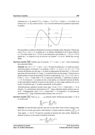 Ejercicios resueltos 290
solamente en x D0, siendo h00.x/  0 para x  0 y h00.x/  0 para x  0, es decir, h es
cóncava en  1; 0Œ y convexa en 0; C1Œ. Con esta información ya podemos representar
su gráﬁca.
22
22
11
y D ˛˛
De esta gráﬁca se deducen fácilmente los mismos resultados antes obtenidos. Nótese que
como f .x/ D h.x/ C ˛, la gráﬁca de f se obtiene trasladando la de h hacia arriba (si
˛  0) o hacia abajo (si ˛  0). Se ve así claramente, que cuando ˛ D 22 o ˛ D 22, la
gráﬁca de f es tangente al eje de abscisas en el punto 1 o en el 1 donde hay un cero
doble. ©
Ejercicio resuelto 130 Justiﬁca que la ecuación x2 D x sen x C cos x tiene exactamente
dos soluciones reales.
Solución. Sea f .x/ D x2 x sen x cos x. Se trata de probar que f se anula en exacta-
mente dos puntos. La función f es continua y f .0/ D 1, f ./ D f . / D 2 C 1. El
teorema de Bolzano nos dice que f se anula en algún punto del intervalo  ; 0Œ y en al-
gún punto del intervalo 0; Œ. Luego f se anula al menos en dos puntos. Veamos que no
puede anularse en más de dos puntos. En efecto, la derivada de f es f 0.x/Dx.2 cos x/.
Como 2 cos x  0 para todo x 2R, se sigue que la derivada f 0 solamente se anula en
x D 0. Si la función f se anulara en tres o más puntos, en virtud del teorema de Rolle,
su derivada debería anularse al menos en dos puntos, lo cual, según acabamos de ver, no
ocurre. Concluimos que f se anula exactamente en dos puntos.
Alternativamente, podemos razonar como sigue. Al ser f 0.x/  0 para todo x  0, la
función f es estrictamente decreciente en R , luego solamente puede anularse una vez
en R . Análogamente, como f 0.x/  0 para todo x  0, la función f es estrictamente
creciente en RC, luego solamente puede anularse una vez en RC. ©
Ejercicio resuelto 131 Sean a0; a1; : : : ; an números reales. Prueba que para algún x 2 Œ0; 1
se veriﬁca que
nX
kD0
akxk
D
nX
kD0
ak
k C 1
:
Solución. Se trata del típico ejercicio que una vez que sabes cómo se hace te parece muy
fácil. Pero se te tiene que ocurrir cómo hacerlo. La pista la dan los números
ak
k C 1
y el
“para algún x 2 Œ0; 1”. El ejercicio recuerda al teorema del valor medio. Después de
pensarlo un poco, se nos ocurre considerar la función
f .x/ D
nX
kD0
ak
k C 1
xkC1
:
Universidad de Granada
Dpto. de Análisis Matemático
Prof. Javier Pérez
Cálculo diferencial e integral
 